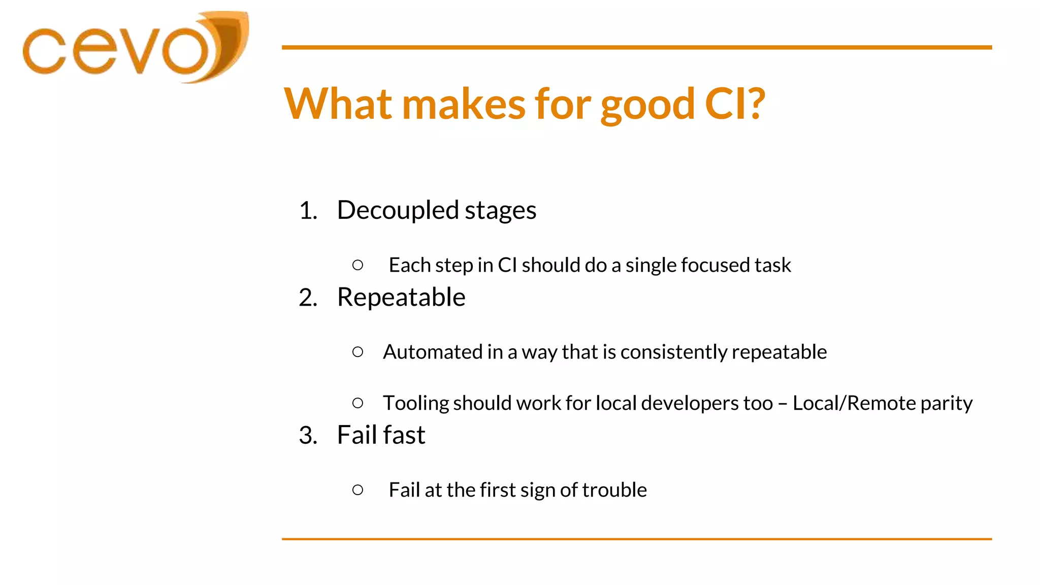 What makes for good CI?
1. Decoupled stages
○ Each step in CI should do a single focused task
2. Repeatable
○ Automated in a way that is consistently repeatable
○ Tooling should work for local developers too – Local/Remote parity
3. Fail fast
○ Fail at the first sign of trouble
 