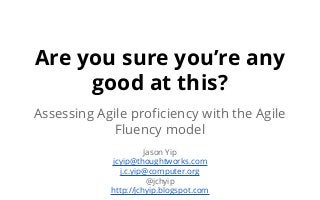 Are you sure you’re any
good at this?
Assessing Agile proficiency with the Agile
Fluency model
Jason Yip
jcyip@thoughtworks.com
j.c.yip@computer.org
@jchyip
http://jchyip.blogspot.com
 
