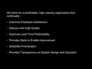 We strive for a predictable, high maturity organisation that
continually:
• Improves Employee Satisfaction
• Delivers with High Quality
• Improves Lead Time Predictability
• Provides Slack to Enable Improvement
• Simplifies Prioritisation
• Provides Transparency on System Design and Operation
 