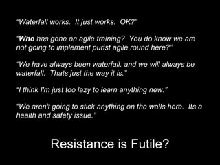 “Waterfall works. It just works. OK?”
“Who has gone on agile training? You do know we are
not going to implement purist agile round here?”
“We have always been waterfall. and we will always be
waterfall. Thats just the way it is.”
“I think I'm just too lazy to learn anything new.”
“We aren't going to stick anything on the walls here. Its a
health and safety issue.”
Resistance is Futile?
 