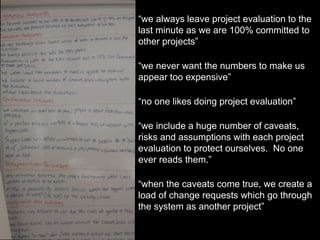 “we always leave project evaluation to the
last minute as we are 100% committed to
other projects”
“we never want the numbers to make us
appear too expensive”
“no one likes doing project evaluation”
“we include a huge number of caveats,
risks and assumptions with each project
evaluation to protect ourselves. No one
ever reads them.”
“when the caveats come true, we create a
load of change requests which go through
the system as another project”
 