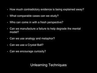 • How much contradictory evidence is being explained away?
• What comparable cases can we study?
• Who can come in with a fresh perspective?
• Can we manufacture a failure to help degrade the mental
model?
• Can we use analogy and metaphor?
• Can we use a Crystal Ball?
• Can we encourage curiosity?
Unlearning Techniques
 