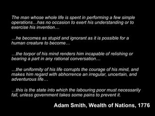 The man whose whole life is spent in performing a few simple
operations…has no occasion to exert his understanding or to
exercise his invention…
…he becomes as stupid and ignorant as it is possible for a
human creature to become…
…the torpor of his mind renders him incapable of relishing or
bearing a part in any rational conversation…
…the uniformity of his life corrupts the courage of his mind, and
makes him regard with abhorrence an irregular, uncertain, and
adventurous life…
…this is the state into which the labouring poor must necessarily
fall, unless government takes some pains to prevent it.
Adam Smith, Wealth of Nations, 1776
 
