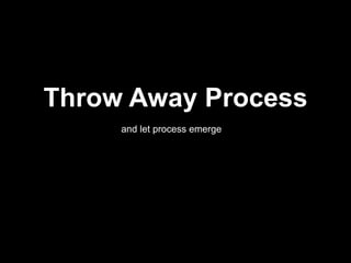 Throw Away Process
and let process emerge
 