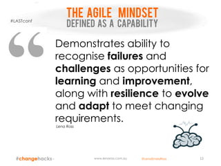 THE AGILE mindset
DEFINED AS A CAPABILITY
www.lenaross.com.au 12
Demonstrates ability to
recognise failures and
challenges as opportunities for
learning and improvement,
along with resilience to evolve
and adapt to meet changing
requirements.
Lena Ross
#LASTconf
@LenaEmelyRoss
 