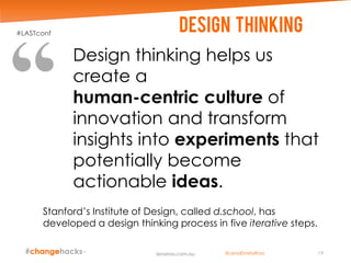 Stanford’s Institute of Design, called d.school, has
developed a design thinking process in five iterative steps.
Design thinking helps us
create a
human-centric culture of
innovation and transform
insights into experiments that
potentially become
actionable ideas.
Design thinking
19lenaross.com.au
#LASTconf
@LenaEmelyRoss
 