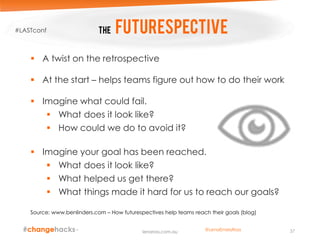 The Futurespective
 A twist on the retrospective
 At the start – helps teams figure out how to do their work
 Imagine what could fail.
 What does it look like?
 How could we do to avoid it?
 Imagine your goal has been reached.
 What does it look like?
 What helped us get there?
 What things made it hard for us to reach our goals?
Source: www.benlinders.com – How futurespectives help teams reach their goals (blog)
37lenaross.com.au
#LASTconf
@LenaEmelyRoss
 
