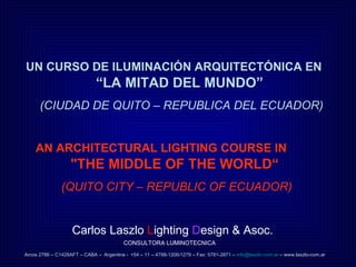UN CURSO DE ILUMINACIÓN ARQUITECTÓNICA EN   “LA MITAD DEL MUNDO”  (CIUDAD DE QUITO – REPUBLICA DEL ECUADOR) AN ARCHITECTURAL LIGHTING COURSE IN   &quot;THE MIDDLE OF THE WORLD“  (QUITO CITY – REPUBLIC OF ECUADOR) Carlos Laszlo  L ighting  D esign & Asoc.  CONSULTORA LUMINOTECNICA Arcos 2786 – C1428AFT – CABA –   Argentina -   +54 – 11 – 4788-1206/1279 – Fax: 5781-2871 –  [email_address]  – www.laszlo-com.ar 