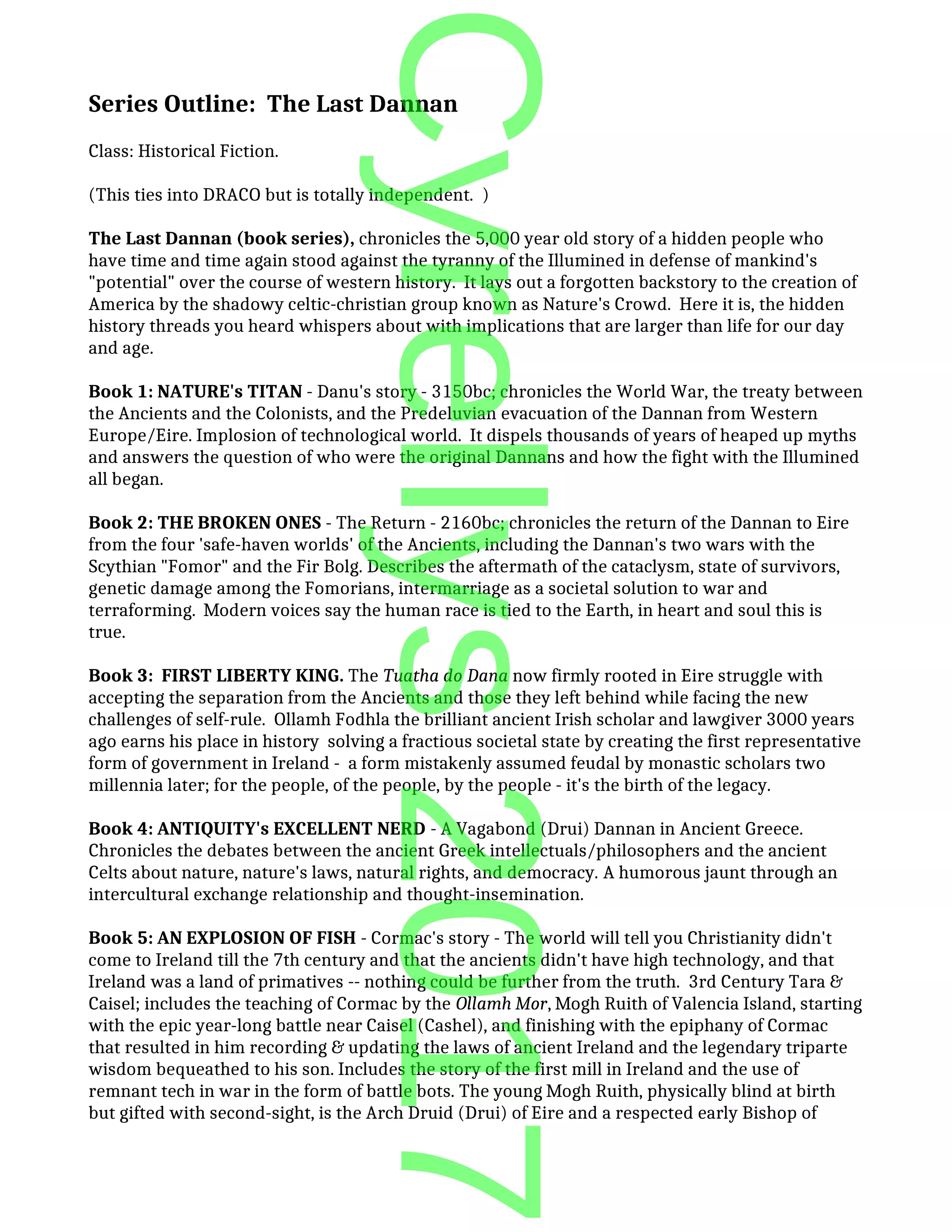 Series Outline: The Last Dannan
Class: Historical Fiction.
(This ties into DRACO but is totally independent. )
The Last Dannan (book series), chronicles the 5,000 year old story of a hidden people who
have time and time again stood against the tyranny of the Illumined in defense of mankind's
"potential" over the course of western history. It lays out a forgotten backstory to the creation of
America by the shadowy celtic-christian group known as Nature's Crowd. Here it is, the hidden
history threads you heard whispers about with implications that are larger than life for our day
and age.
Book 1: NATURE's TITAN - Danu's story - 3150bc; chronicles the World War, the treaty between
the Ancients and the Colonists, and the Predeluvian evacuation of the Dannan from Western
Europe/Eire. Implosion of technological world. It dispels thousands of years of heaped up myths
and answers the question of who were the original Dannans and how the fight with the Illumined
all began.
Book 2: THE BROKEN ONES - The Return - 2160bc; chronicles the return of the Dannan to Eire
from the four 'safe-haven worlds' of the Ancients, including the Dannan's two wars with the
Scythian "Fomor" and the Fir Bolg. Describes the aftermath of the cataclysm, state of survivors,
genetic damage among the Fomorians, intermarriage as a societal solution to war and
terraforming. Modern voices say the human race is tied to the Earth, in heart and soul this is
true.
Book 3: FIRST LIBERTY KING. The Tuatha do Dana now firmly rooted in Eire struggle with
accepting the separation from the Ancients and those they left behind while facing the new
challenges of self-rule. Ollamh Fodhla the brilliant ancient Irish scholar and lawgiver 3000 years
ago earns his place in history solving a fractious societal state by creating the first representative
form of government in Ireland - a form mistakenly assumed feudal by monastic scholars two
millennia later; for the people, of the people, by the people - it's the birth of the legacy.
Book 4: ANTIQUITY's EXCELLENT NERD - A Vagabond (Drui) Dannan in Ancient Greece.
Chronicles the debates between the ancient Greek intellectuals/philosophers and the ancient
Celts about nature, nature's laws, natural rights, and democracy. A humorous jaunt through an
intercultural exchange relationship and thought-insemination.
Book 5: AN EXPLOSION OF FISH - Cormac's story - The world will tell you Christianity didn't
come to Ireland till the 7th century and that the ancients didn't have high technology, and that
Ireland was a land of primatives -- nothing could be further from the truth. 3rd Century Tara &
Caisel; includes the teaching of Cormac by the Ollamh Mor, Mogh Ruith of Valencia Island, starting
with the epic year-long battle near Caisel (Cashel), and finishing with the epiphany of Cormac
that resulted in him recording & updating the laws of ancient Ireland and the legendary triparte
wisdom bequeathed to his son. Includes the story of the first mill in Ireland and the use of
remnant tech in war in the form of battle bots. The young Mogh Ruith, physically blind at birth
but gifted with second-sight, is the Arch Druid (Drui) of Eire and a respected early Bishop of
Cyrellys2017
 