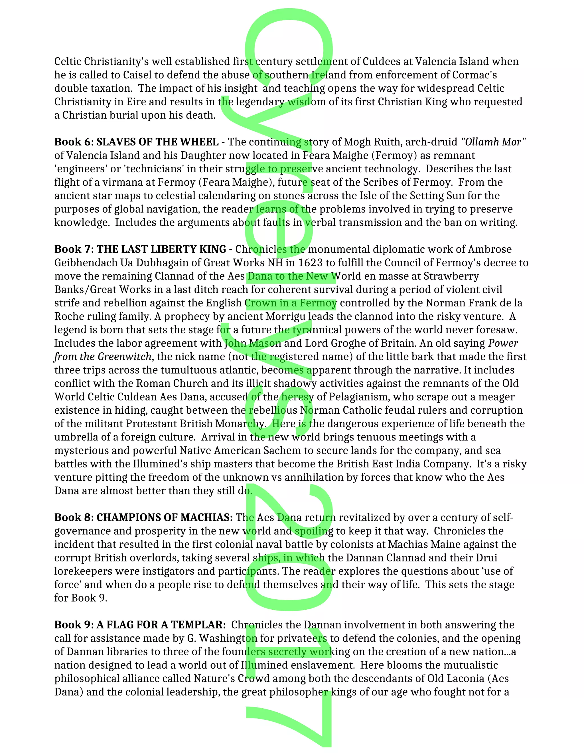 Celtic Christianity's well established first century settlement of Culdees at Valencia Island when
he is called to Caisel to defend the abuse of southern Ireland from enforcement of Cormac's
double taxation. The impact of his insight and teaching opens the way for widespread Celtic
Christianity in Eire and results in the legendary wisdom of its first Christian King who requested
a Christian burial upon his death.
Book 6: SLAVES OF THE WHEEL - The continuing story of Mogh Ruith, arch-druid "Ollamh Mor"
of Valencia Island and his Daughter now located in Feara Maighe (Fermoy) as remnant
'engineers' or 'technicians' in their struggle to preserve ancient technology. Describes the last
flight of a virmana at Fermoy (Feara Maighe), future seat of the Scribes of Fermoy. From the
ancient star maps to celestial calendaring on stones across the Isle of the Setting Sun for the
purposes of global navigation, the reader learns of the problems involved in trying to preserve
knowledge. Includes the arguments about faults in verbal transmission and the ban on writing.
Book 7: THE LAST LIBERTY KING - Chronicles the monumental diplomatic work of Ambrose
Geibhendach Ua Dubhagain of Great Works NH in 1623 to fulfill the Council of Fermoy's decree to
move the remaining Clannad of the Aes Dana to the New World en masse at Strawberry
Banks/Great Works in a last ditch reach for coherent survival during a period of violent civil
strife and rebellion against the English Crown in a Fermoy controlled by the Norman Frank de la
Roche ruling family. A prophecy by ancient Morrigu leads the clannod into the risky venture. A
legend is born that sets the stage for a future the tyrannical powers of the world never foresaw.
Includes the labor agreement with John Mason and Lord Groghe of Britain. An old saying Power
from the Greenwitch, the nick name (not the registered name) of the little bark that made the first
three trips across the tumultuous atlantic, becomes apparent through the narrative. It includes
conflict with the Roman Church and its illicit shadowy activities against the remnants of the Old
World Celtic Culdean Aes Dana, accused of the heresy of Pelagianism, who scrape out a meager
existence in hiding, caught between the rebellious Norman Catholic feudal rulers and corruption
of the militant Protestant British Monarchy. Here is the dangerous experience of life beneath the
umbrella of a foreign culture. Arrival in the new world brings tenuous meetings with a
mysterious and powerful Native American Sachem to secure lands for the company, and sea
battles with the Illumined's ship masters that become the British East India Company. It's a risky
venture pitting the freedom of the unknown vs annihilation by forces that know who the Aes
Dana are almost better than they still do.
Book 8: CHAMPIONS OF MACHIAS: The Aes Dana return revitalized by over a century of self-
governance and prosperity in the new world and spoiling to keep it that way. Chronicles the
incident that resulted in the first colonial naval battle by colonists at Machias Maine against the
corrupt British overlords, taking several ships, in which the Dannan Clannad and their Drui
lorekeepers were instigators and participants. The reader explores the questions about ‘use of
force’ and when do a people rise to defend themselves and their way of life. This sets the stage
for Book 9.
Book 9: A FLAG FOR A TEMPLAR: Chronicles the Dannan involvement in both answering the
call for assistance made by G. Washington for privateers to defend the colonies, and the opening
of Dannan libraries to three of the founders secretly working on the creation of a new nation...a
nation designed to lead a world out of Illumined enslavement. Here blooms the mutualistic
philosophical alliance called Nature's Crowd among both the descendants of Old Laconia (Aes
Dana) and the colonial leadership, the great philosopher kings of our age who fought not for a
Cyrellys2017
 