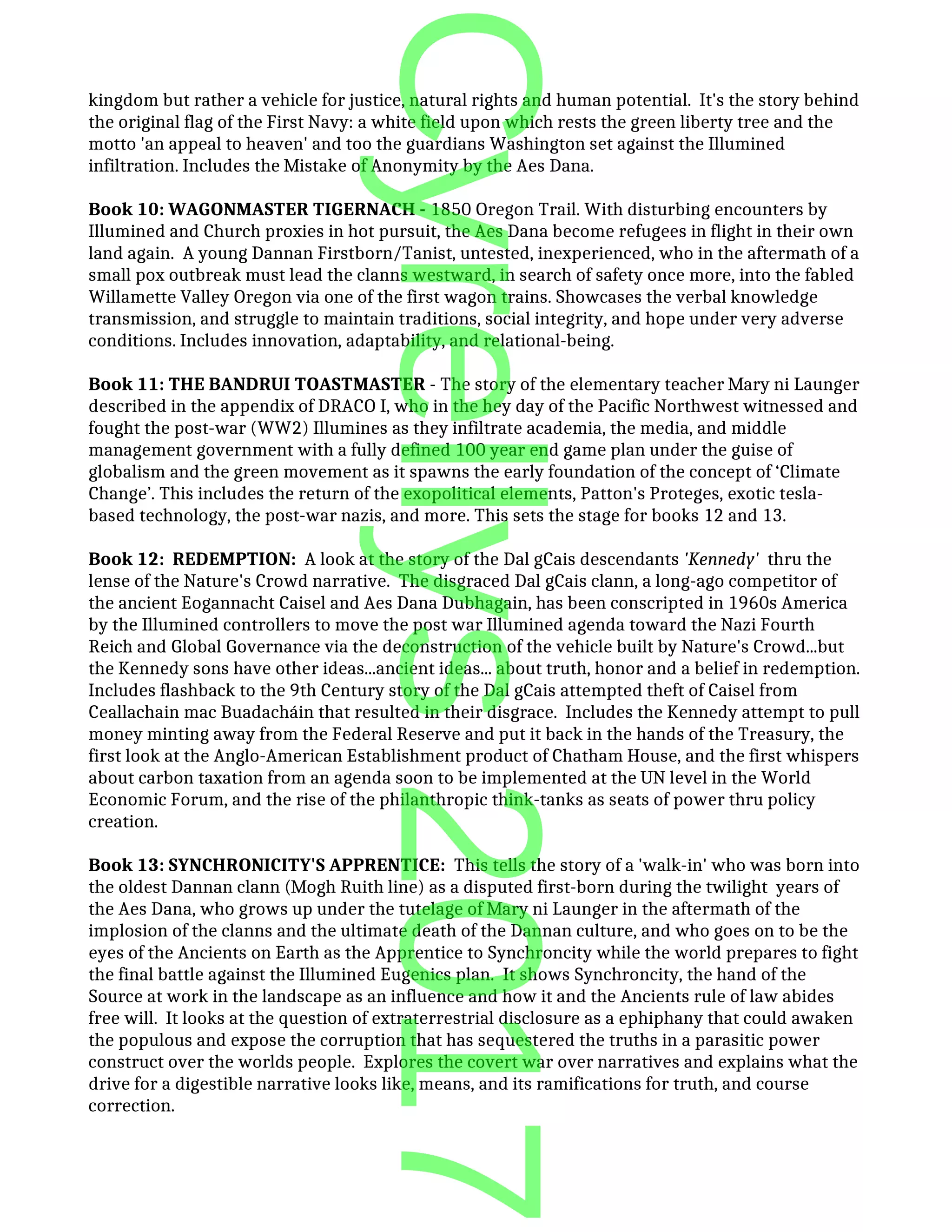 kingdom but rather a vehicle for justice, natural rights and human potential. It's the story behind
the original flag of the First Navy: a white field upon which rests the green liberty tree and the
motto 'an appeal to heaven' and too the guardians Washington set against the Illumined
infiltration. Includes the Mistake of Anonymity by the Aes Dana.
Book 10: WAGONMASTER TIGERNACH - 1850 Oregon Trail. With disturbing encounters by
Illumined and Church proxies in hot pursuit, the Aes Dana become refugees in flight in their own
land again. A young Dannan Firstborn/Tanist, untested, inexperienced, who in the aftermath of a
small pox outbreak must lead the clanns westward, in search of safety once more, into the fabled
Willamette Valley Oregon via one of the first wagon trains. Showcases the verbal knowledge
transmission, and struggle to maintain traditions, social integrity, and hope under very adverse
conditions. Includes innovation, adaptability, and relational-being.
Book 11: THE BANDRUI TOASTMASTER - The story of the elementary teacher Mary ni Launger
described in the appendix of DRACO I, who in the hey day of the Pacific Northwest witnessed and
fought the post-war (WW2) Illumines as they infiltrate academia, the media, and middle
management government with a fully defined 100 year end game plan under the guise of
globalism and the green movement as it spawns the early foundation of the concept of ‘Climate
Change’. This includes the return of the exopolitical elements, Patton's Proteges, exotic tesla-
based technology, the post-war nazis, and more. This sets the stage for books 12 and 13.
Book 12: REDEMPTION: A look at the story of the Dal gCais descendants 'Kennedy' thru the
lense of the Nature's Crowd narrative. The disgraced Dal gCais clann, a long-ago competitor of
the ancient Eogannacht Caisel and Aes Dana Dubhagain, has been conscripted in 1960s America
by the Illumined controllers to move the post war Illumined agenda toward the Nazi Fourth
Reich and Global Governance via the deconstruction of the vehicle built by Nature's Crowd...but
the Kennedy sons have other ideas...ancient ideas... about truth, honor and a belief in redemption.
Includes flashback to the 9th Century story of the Dal gCais attempted theft of Caisel from
Ceallachain mac Buadacháin that resulted in their disgrace. Includes the Kennedy attempt to pull
money minting away from the Federal Reserve and put it back in the hands of the Treasury, the
first look at the Anglo-American Establishment product of Chatham House, and the first whispers
about carbon taxation from an agenda soon to be implemented at the UN level in the World
Economic Forum, and the rise of the philanthropic think-tanks as seats of power thru policy
creation.
Book 13: SYNCHRONICITY'S APPRENTICE: This tells the story of a 'walk-in' who was born into
the oldest Dannan clann (Mogh Ruith line) as a disputed first-born during the twilight years of
the Aes Dana, who grows up under the tutelage of Mary ni Launger in the aftermath of the
implosion of the clanns and the ultimate death of the Dannan culture, and who goes on to be the
eyes of the Ancients on Earth as the Apprentice to Synchroncity while the world prepares to fight
the final battle against the Illumined Eugenics plan. It shows Synchroncity, the hand of the
Source at work in the landscape as an influence and how it and the Ancients rule of law abides
free will. It looks at the question of extraterrestrial disclosure as a ephiphany that could awaken
the populous and expose the corruption that has sequestered the truths in a parasitic power
construct over the worlds people. Explores the covert war over narratives and explains what the
drive for a digestible narrative looks like, means, and its ramifications for truth, and course
correction.
Cyrellys2017
 