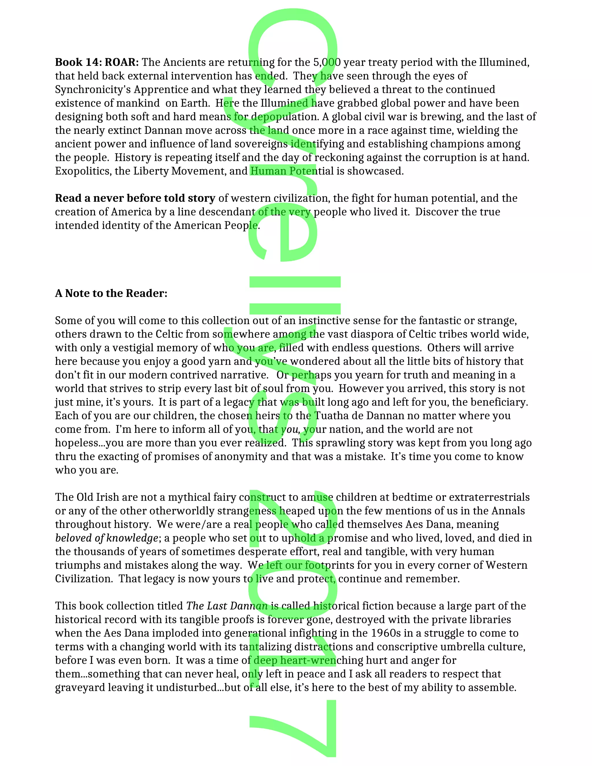 Book 14: ROAR: The Ancients are returning for the 5,000 year treaty period with the Illumined,
that held back external intervention has ended. They have seen through the eyes of
Synchronicity's Apprentice and what they learned they believed a threat to the continued
existence of mankind on Earth. Here the Illumined have grabbed global power and have been
designing both soft and hard means for depopulation. A global civil war is brewing, and the last of
the nearly extinct Dannan move across the land once more in a race against time, wielding the
ancient power and influence of land sovereigns identifying and establishing champions among
the people. History is repeating itself and the day of reckoning against the corruption is at hand.
Exopolitics, the Liberty Movement, and Human Potential is showcased.
Read a never before told story of western civilization, the fight for human potential, and the
creation of America by a line descendant of the very people who lived it. Discover the true
intended identity of the American People.
A Note to the Reader:
Some of you will come to this collection out of an instinctive sense for the fantastic or strange,
others drawn to the Celtic from somewhere among the vast diaspora of Celtic tribes world wide,
with only a vestigial memory of who you are, filled with endless questions. Others will arrive
here because you enjoy a good yarn and you’ve wondered about all the little bits of history that
don’t fit in our modern contrived narrative. Or perhaps you yearn for truth and meaning in a
world that strives to strip every last bit of soul from you. However you arrived, this story is not
just mine, it’s yours. It is part of a legacy that was built long ago and left for you, the beneficiary.
Each of you are our children, the chosen heirs to the Tuatha de Dannan no matter where you
come from. I’m here to inform all of you, that you, your nation, and the world are not
hopeless...you are more than you ever realized. This sprawling story was kept from you long ago
thru the exacting of promises of anonymity and that was a mistake. It’s time you come to know
who you are.
The Old Irish are not a mythical fairy construct to amuse children at bedtime or extraterrestrials
or any of the other otherworldly strangeness heaped upon the few mentions of us in the Annals
throughout history. We were/are a real people who called themselves Aes Dana, meaning
beloved of knowledge; a people who set out to uphold a promise and who lived, loved, and died in
the thousands of years of sometimes desperate effort, real and tangible, with very human
triumphs and mistakes along the way. We left our footprints for you in every corner of Western
Civilization. That legacy is now yours to live and protect, continue and remember.
This book collection titled The Last Dannan is called historical fiction because a large part of the
historical record with its tangible proofs is forever gone, destroyed with the private libraries
when the Aes Dana imploded into generational infighting in the 1960s in a struggle to come to
terms with a changing world with its tantalizing distractions and conscriptive umbrella culture,
before I was even born. It was a time of deep heart-wrenching hurt and anger for
them...something that can never heal, only left in peace and I ask all readers to respect that
graveyard leaving it undisturbed...but of all else, it’s here to the best of my ability to assemble.
Cyrellys2017
 