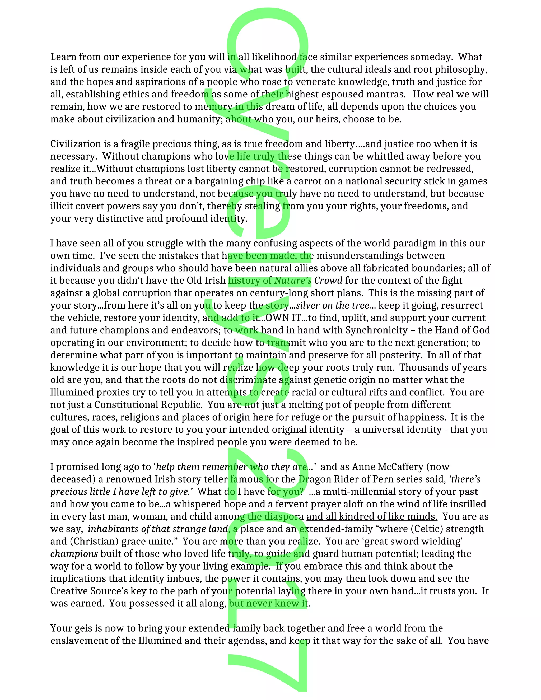 Learn from our experience for you will in all likelihood face similar experiences someday. What
is left of us remains inside each of you via what was built, the cultural ideals and root philosophy,
and the hopes and aspirations of a people who rose to venerate knowledge, truth and justice for
all, establishing ethics and freedom as some of their highest espoused mantras. How real we will
remain, how we are restored to memory in this dream of life, all depends upon the choices you
make about civilization and humanity; about who you, our heirs, choose to be.
Civilization is a fragile precious thing, as is true freedom and liberty….and justice too when it is
necessary. Without champions who love life truly these things can be whittled away before you
realize it...Without champions lost liberty cannot be restored, corruption cannot be redressed,
and truth becomes a threat or a bargaining chip like a carrot on a national security stick in games
you have no need to understand, not because you truly have no need to understand, but because
illicit covert powers say you don’t, thereby stealing from you your rights, your freedoms, and
your very distinctive and profound identity.
I have seen all of you struggle with the many confusing aspects of the world paradigm in this our
own time. I’ve seen the mistakes that have been made, the misunderstandings between
individuals and groups who should have been natural allies above all fabricated boundaries; all of
it because you didn’t have the Old Irish history of Nature’s Crowd for the context of the fight
against a global corruption that operates on century-long short plans. This is the missing part of
your story...from here it’s all on you to keep the story...silver on the tree... keep it going, resurrect
the vehicle, restore your identity, and add to it...OWN IT...to find, uplift, and support your current
and future champions and endeavors; to work hand in hand with Synchronicity – the Hand of God
operating in our environment; to decide how to transmit who you are to the next generation; to
determine what part of you is important to maintain and preserve for all posterity. In all of that
knowledge it is our hope that you will realize how deep your roots truly run. Thousands of years
old are you, and that the roots do not discriminate against genetic origin no matter what the
Illumined proxies try to tell you in attempts to create racial or cultural rifts and conflict. You are
not just a Constitutional Republic. You are not just a melting pot of people from different
cultures, races, religions and places of origin here for refuge or the pursuit of happiness. It is the
goal of this work to restore to you your intended original identity – a universal identity - that you
may once again become the inspired people you were deemed to be.
I promised long ago to ‘help them remember who they are...’ and as Anne McCaffery (now
deceased) a renowned Irish story teller famous for the Dragon Rider of Pern series said, ‘there’s
precious little I have left to give.’ What do I have for you? ...a multi-millennial story of your past
and how you came to be...a whispered hope and a fervent prayer aloft on the wind of life instilled
in every last man, woman, and child among the diaspora and all kindred of like minds. You are as
we say, inhabitants of that strange land, a place and an extended-family “where (Celtic) strength
and (Christian) grace unite.” You are more than you realize. You are ‘great sword wielding’
champions built of those who loved life truly, to guide and guard human potential; leading the
way for a world to follow by your living example. If you embrace this and think about the
implications that identity imbues, the power it contains, you may then look down and see the
Creative Source’s key to the path of your potential laying there in your own hand...it trusts you. It
was earned. You possessed it all along, but never knew it.
Your geis is now to bring your extended family back together and free a world from the
enslavement of the Illumined and their agendas, and keep it that way for the sake of all. You have
Cyrellys2017
 