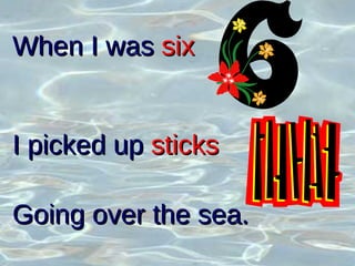 When I was  six   I picked up  sticks Going over the sea. 