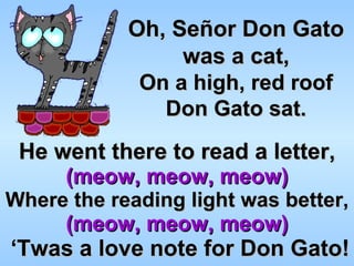 He went there to read a letter, (meow, meow, meow) Where the reading light was better, (meow, meow, meow)   ‘Twas a love note for Don Gato! Oh, Señor Don Gato was a cat, On a high, red roof Don Gato sat. 