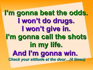 I’m gonna beat the odds. I won’t do drugs. I won’t give in. I’m gonna call the shots in my life. And I’m gonna win.     Check your attitude at the door…(4 times) 