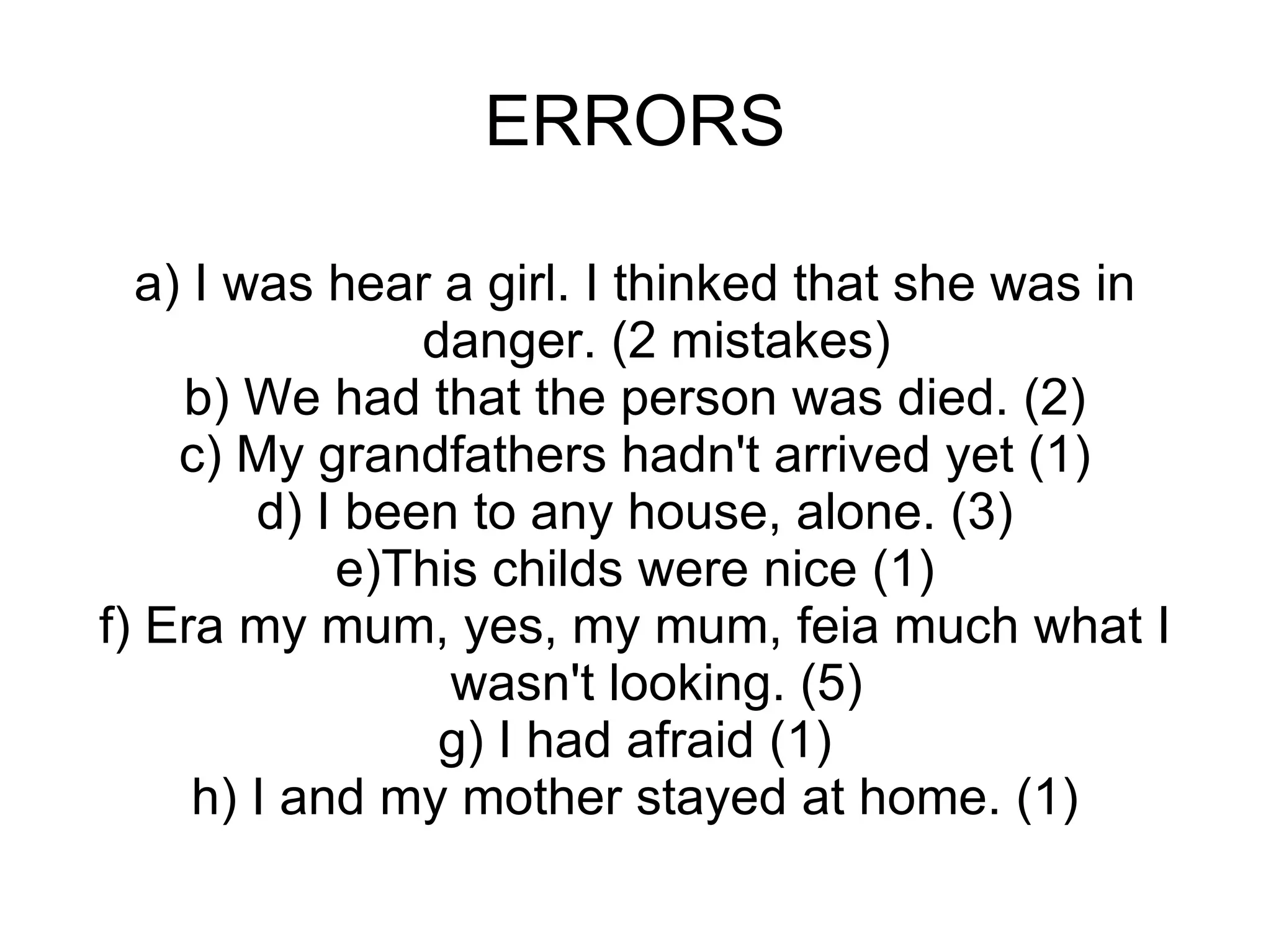 ERRORS a) I was hear a girl. I thinked that she was in danger. (2 mistakes) b) We had that the person was died. (2) c) My grandfathers hadn't arrived yet (1) d) I been to any house, alone. (3) e)This childs were nice (1) f) Era my mum, yes, my mum, feia much what I wasn't looking. (5) g) I had afraid (1) h) I and my mother stayed at home. (1) 