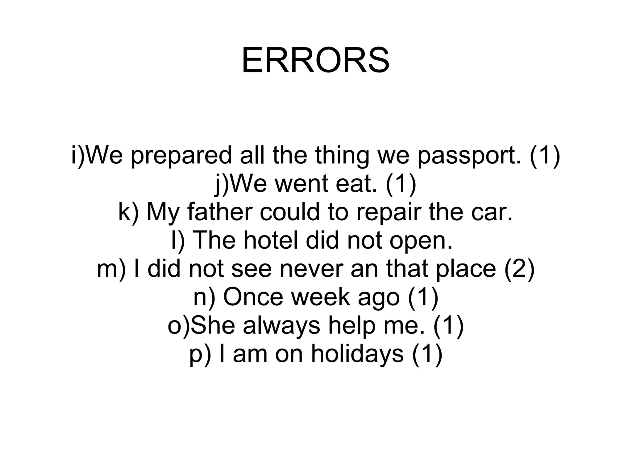 ERRORS i)We prepared all the thing we passport. (1) j)We went eat. (1) k) My father could to repair the car. l) The hotel did not open.  m) I did not see never an that place (2) n) Once week ago (1) o)She always help me. (1) p) I am on holidays (1) 