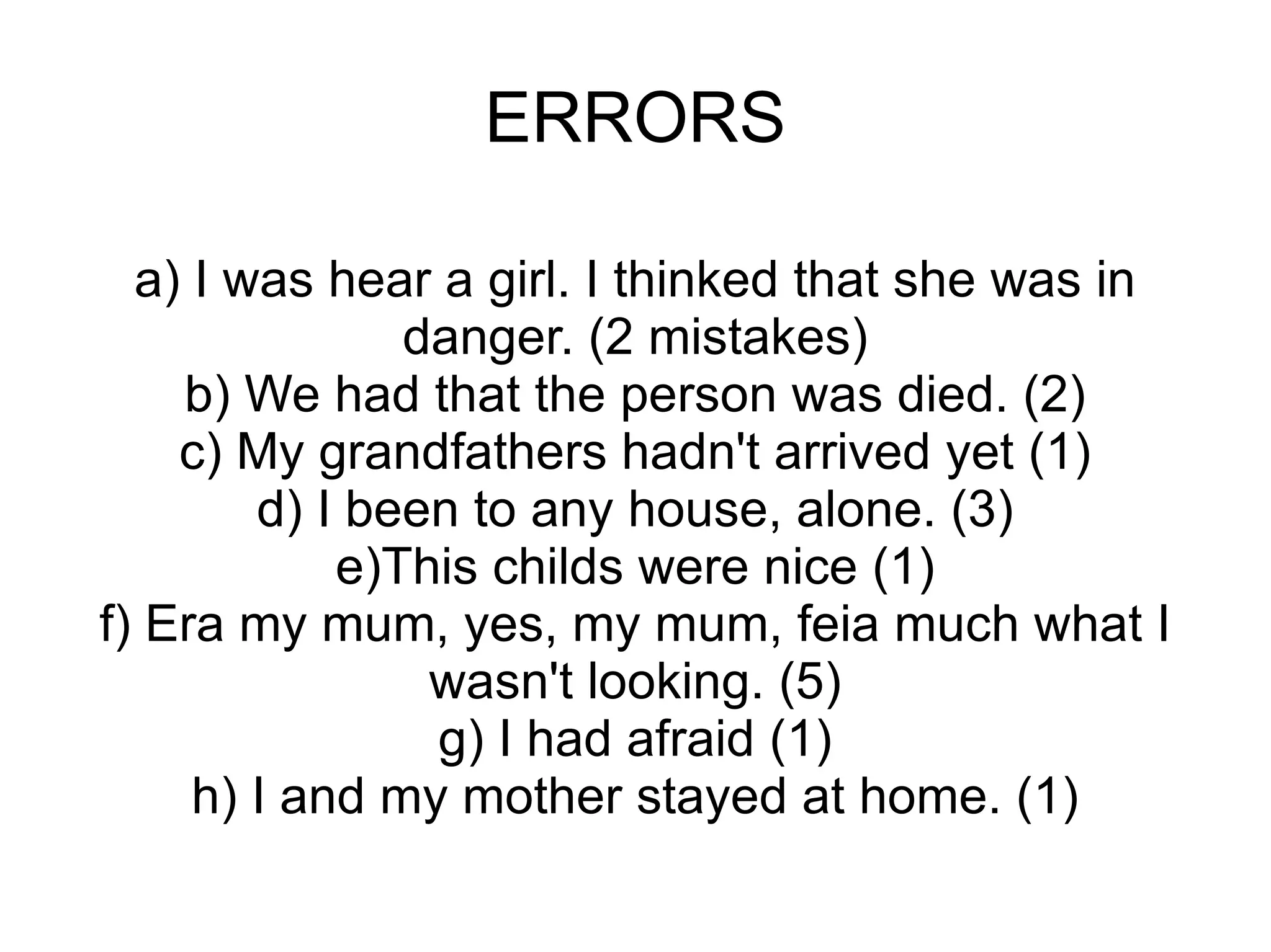 ERRORS a) I was hear a girl. I thinked that she was in danger. (2 mistakes) b) We had that the person was died. (2) c) My grandfathers hadn't arrived yet (1) d) I been to any house, alone. (3) e)This childs were nice (1) f) Era my mum, yes, my mum, feia much what I wasn't looking. (5) g) I had afraid (1) h) I and my mother stayed at home. (1) 