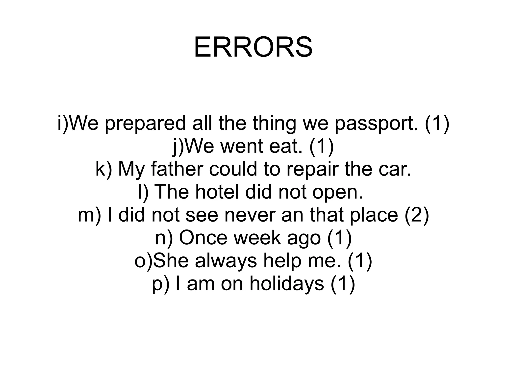 ERRORS i)We prepared all the thing we passport. (1) j)We went eat. (1) k) My father could to repair the car. l) The hotel did not open.  m) I did not see never an that place (2) n) Once week ago (1) o)She always help me. (1) p) I am on holidays (1) 