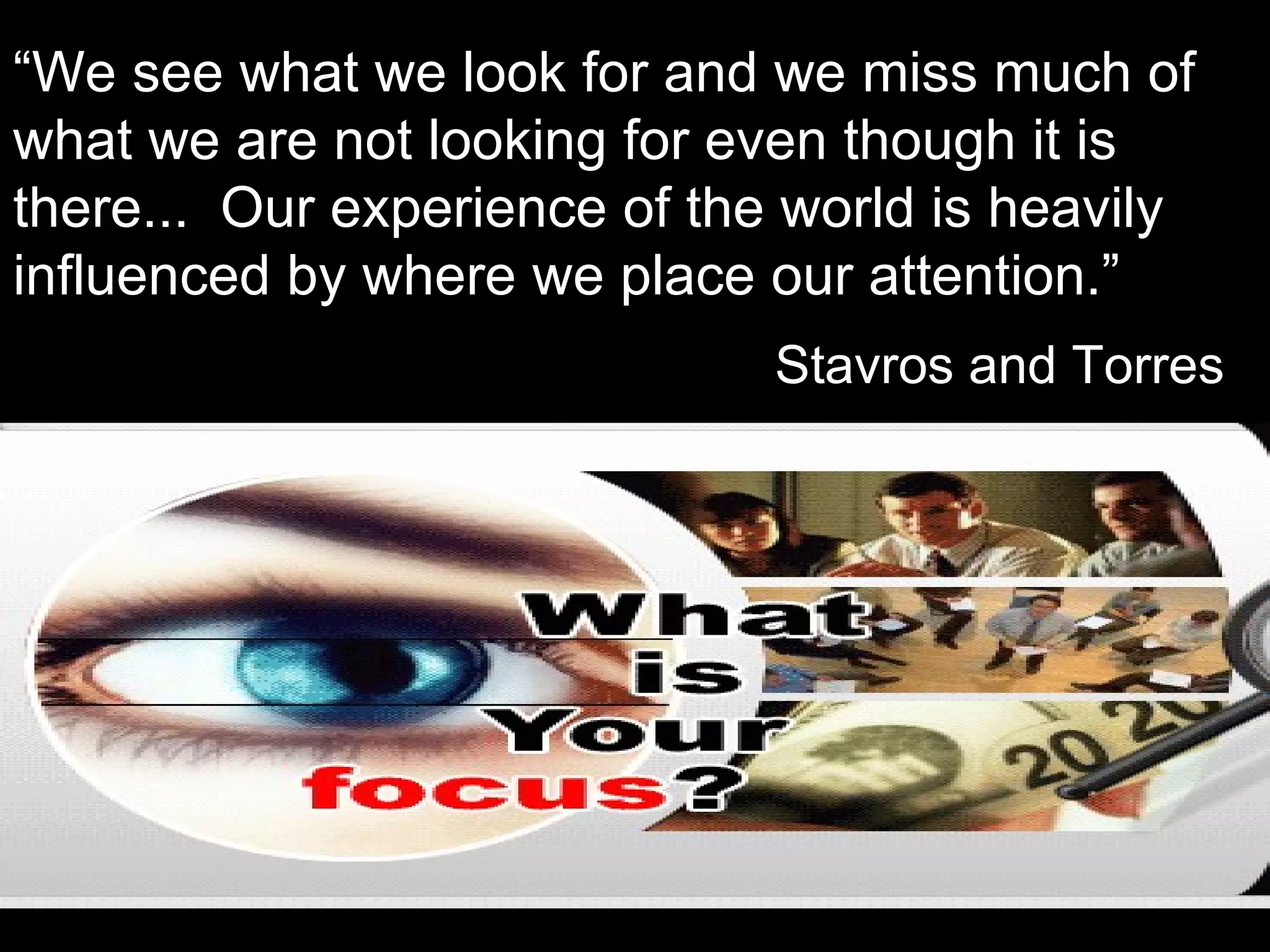 “We see what we look for and we miss much of
what we are not looking for even though it is
there... Our experience of the world is heavily
influenced by where we place our attention.”
                              Stavros and Torres
 