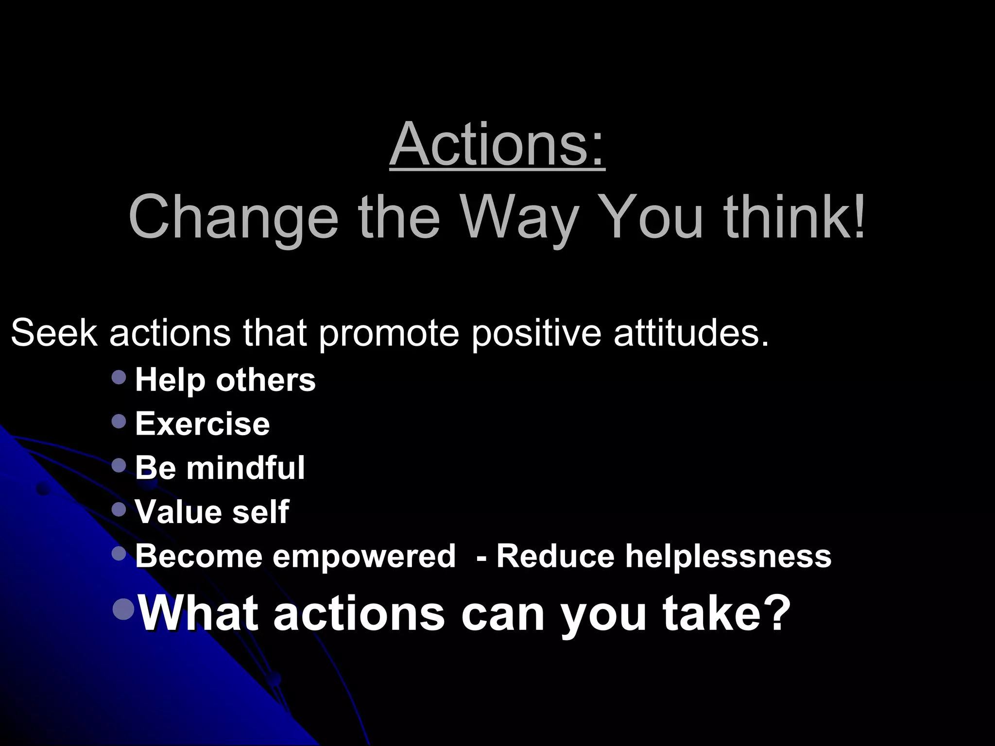 Actions:
      Change the Way You think!
Seek actions that promote positive attitudes.
      Help others
      Exercise
      Be mindful
      Value self
      Become empowered - Reduce helplessness

     What     actions can you take?
 