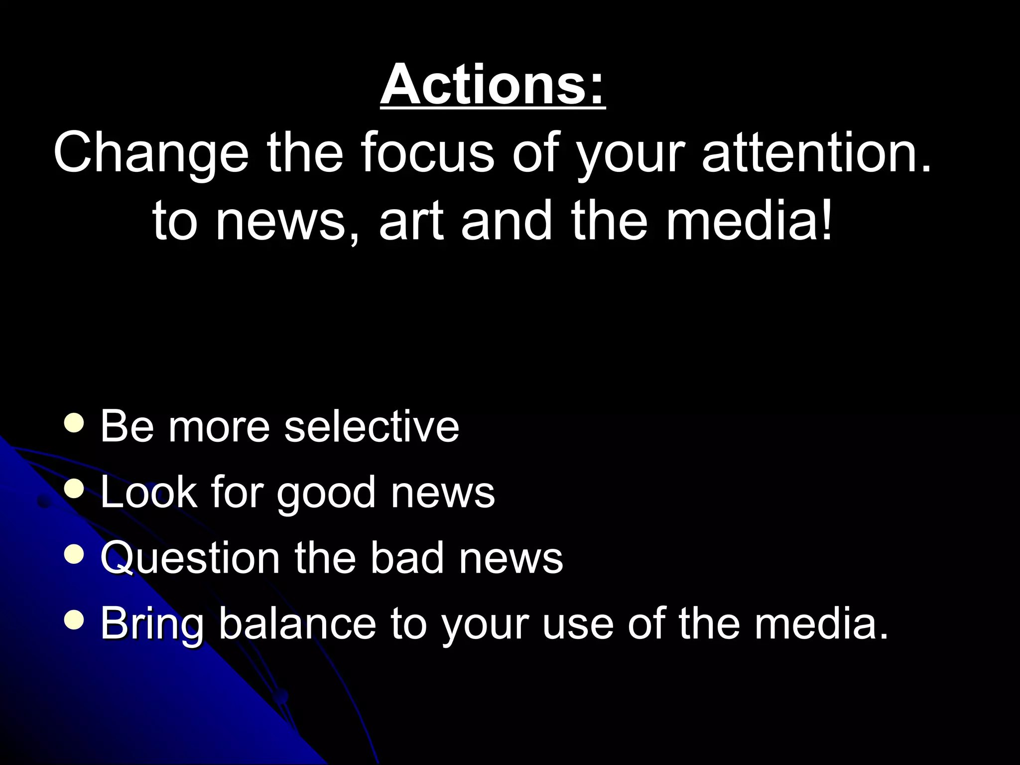 Actions:
Change the focus of your attention.
   to news, art and the media!


 Be more selective
 Look for good news
 Question the bad news
 Bring balance to your use of the media.
 