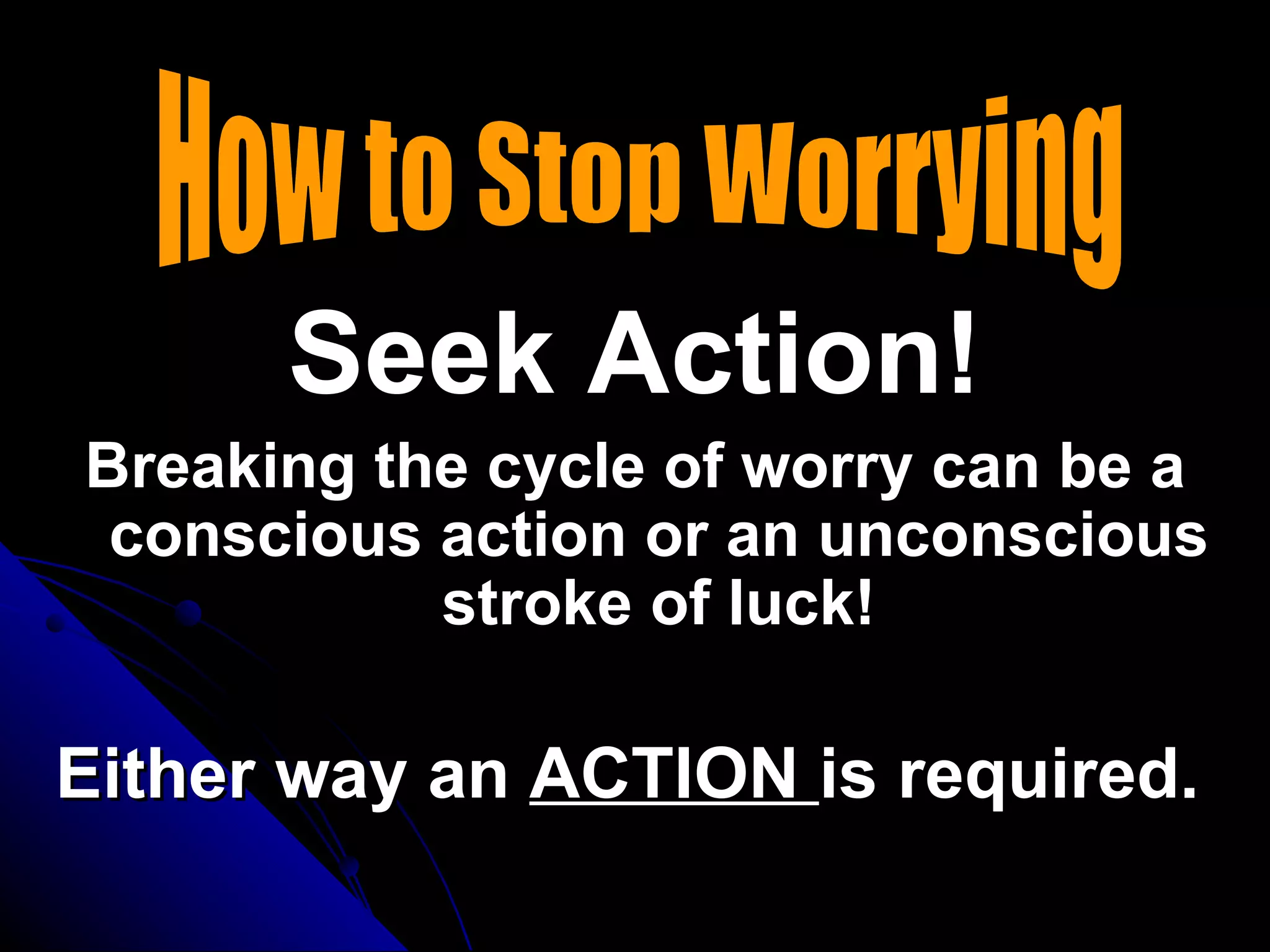 Seek Action!
Breaking the cycle of worry can be a
 conscious action or an unconscious
           stroke of luck!

Either way an ACTION is required.
 