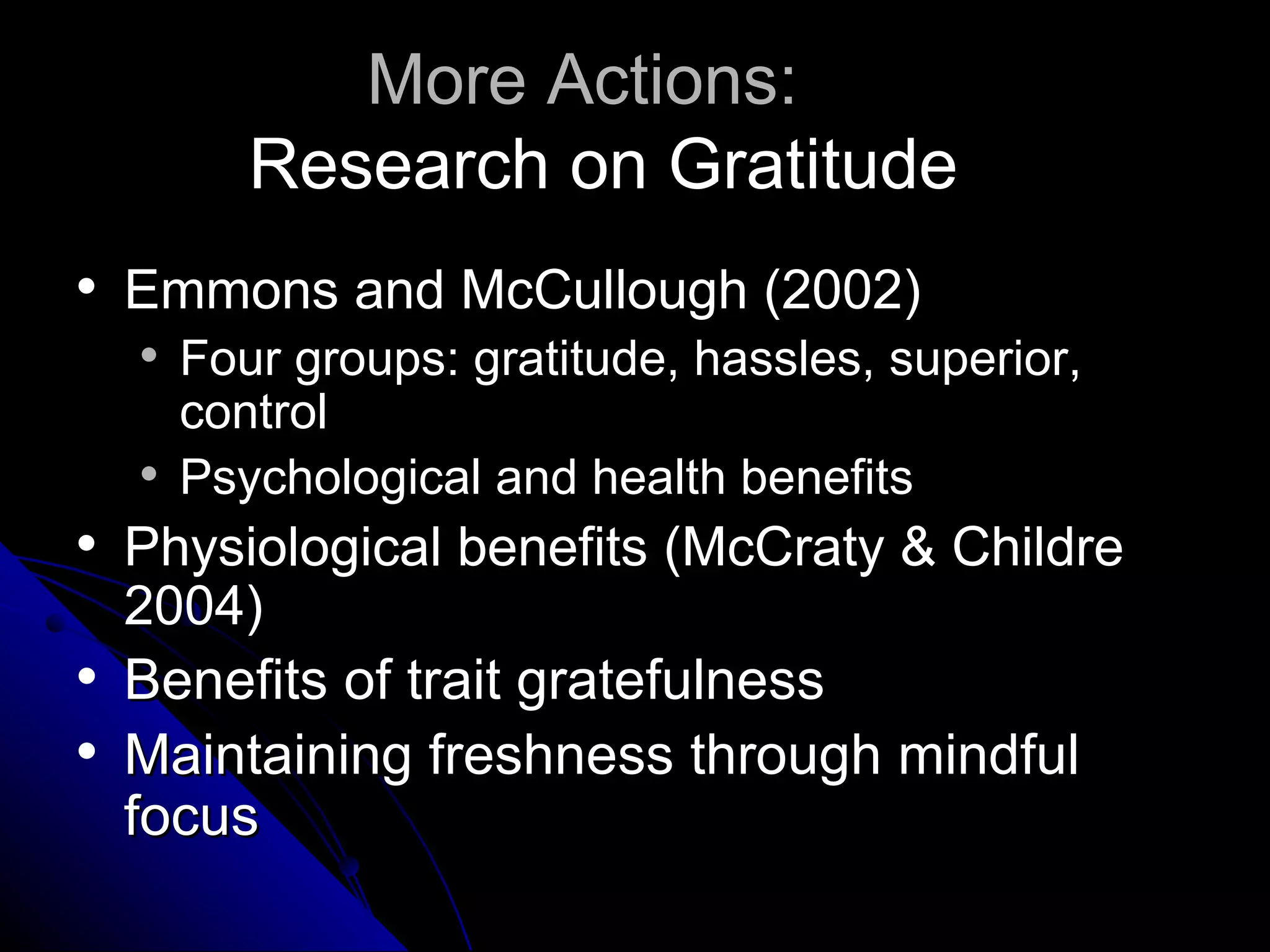 More Actions:
           Research on Gratitude
   Emmons and McCullough (2002)
       Four groups: gratitude, hassles, superior,
        control
       Psychological and health benefits
   Physiological benefits (McCraty & Childre
    2004)
   Benefits of trait gratefulness
   Maintaining freshness through mindful
    focus
 
