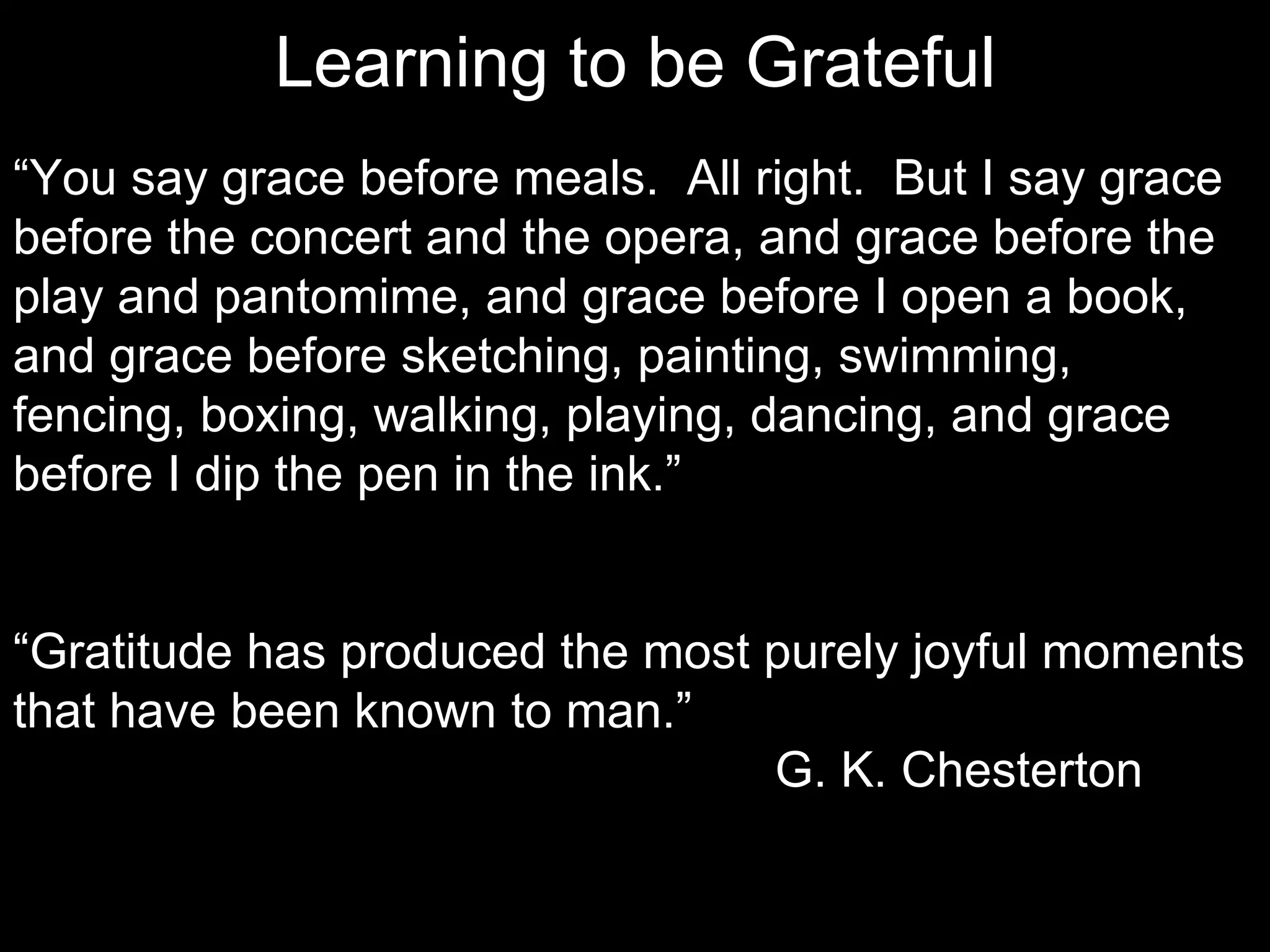 Learning to be Grateful
“You say grace before meals. All right. But I say grace
before the concert and the opera, and grace before the
play and pantomime, and grace before I open a book,
and grace before sketching, painting, swimming,
fencing, boxing, walking, playing, dancing, and grace
before I dip the pen in the ink.”


“Gratitude has produced the most purely joyful moments
that have been known to man.”
                                 G. K. Chesterton
 