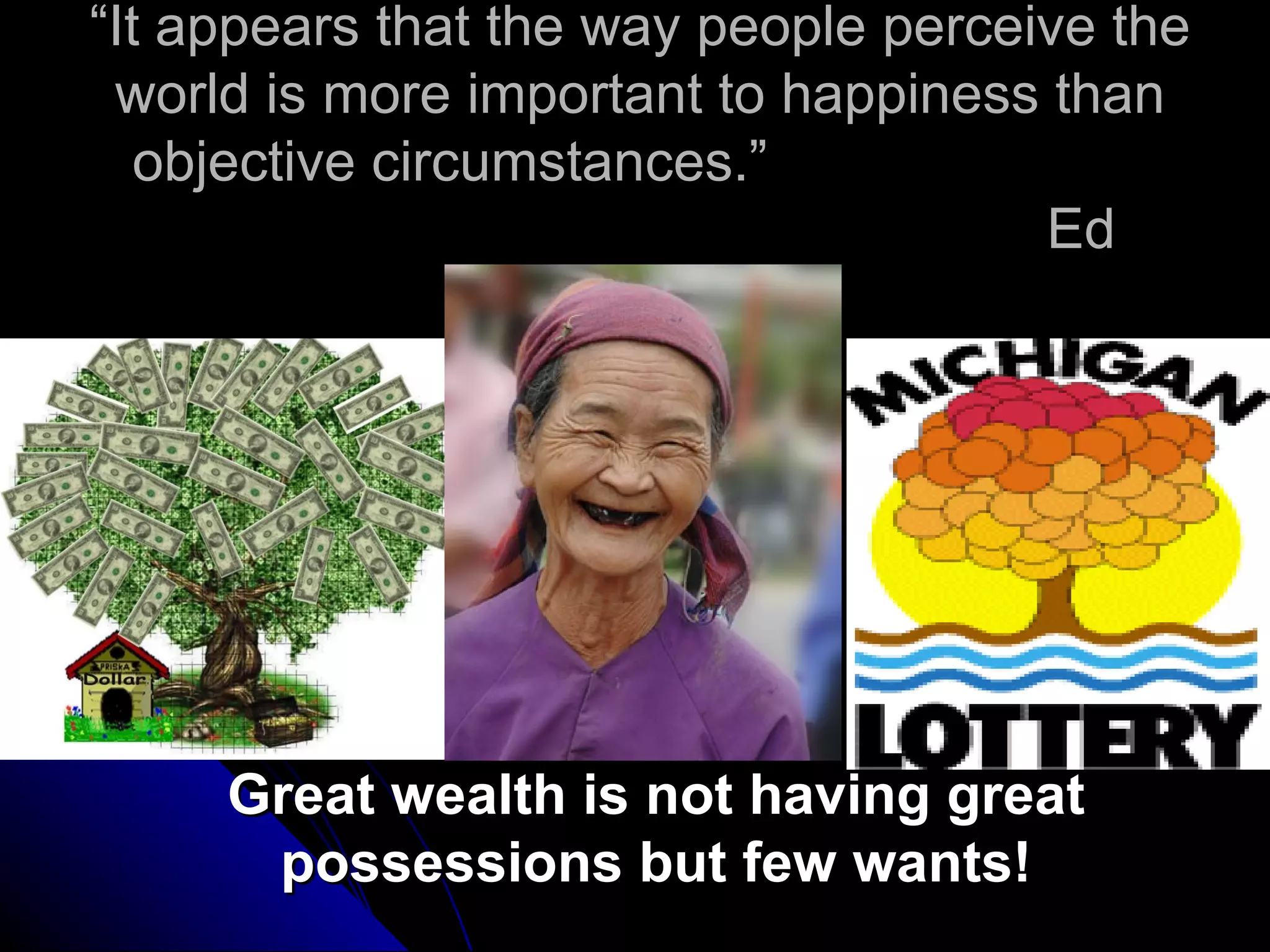 “It appears that the way people perceive the
 world is more important to happiness than
   objective circumstances.”
                                      Ed
                    Diener




     Great wealth is not having great
      possessions but few wants!
 