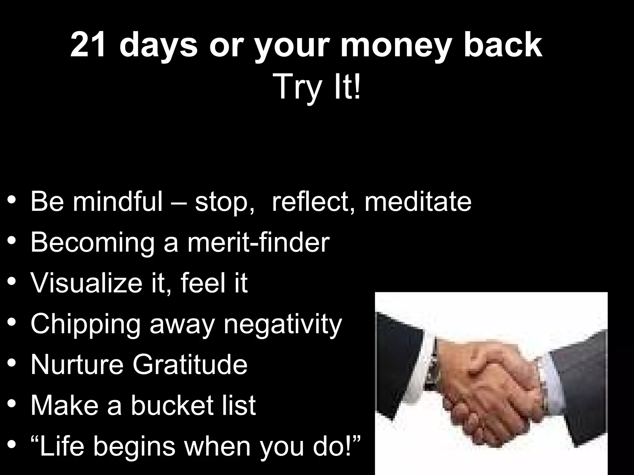 21 days or your money back
                   Try It!


   Be mindful – stop, reflect, meditate
   Becoming a merit-finder
   Visualize it, feel it
   Chipping away negativity
   Nurture Gratitude
   Make a bucket list
   “Life begins when you do!”
 