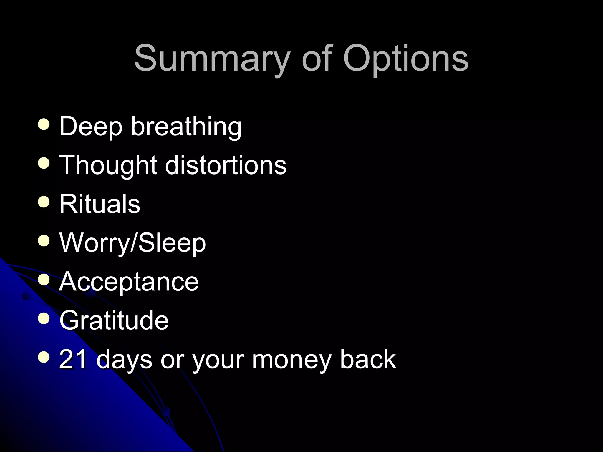 Summary of Options
 Deep breathing
 Thought distortions
 Rituals
 Worry/Sleep
 Acceptance
 Gratitude
 21 days or your money back
 