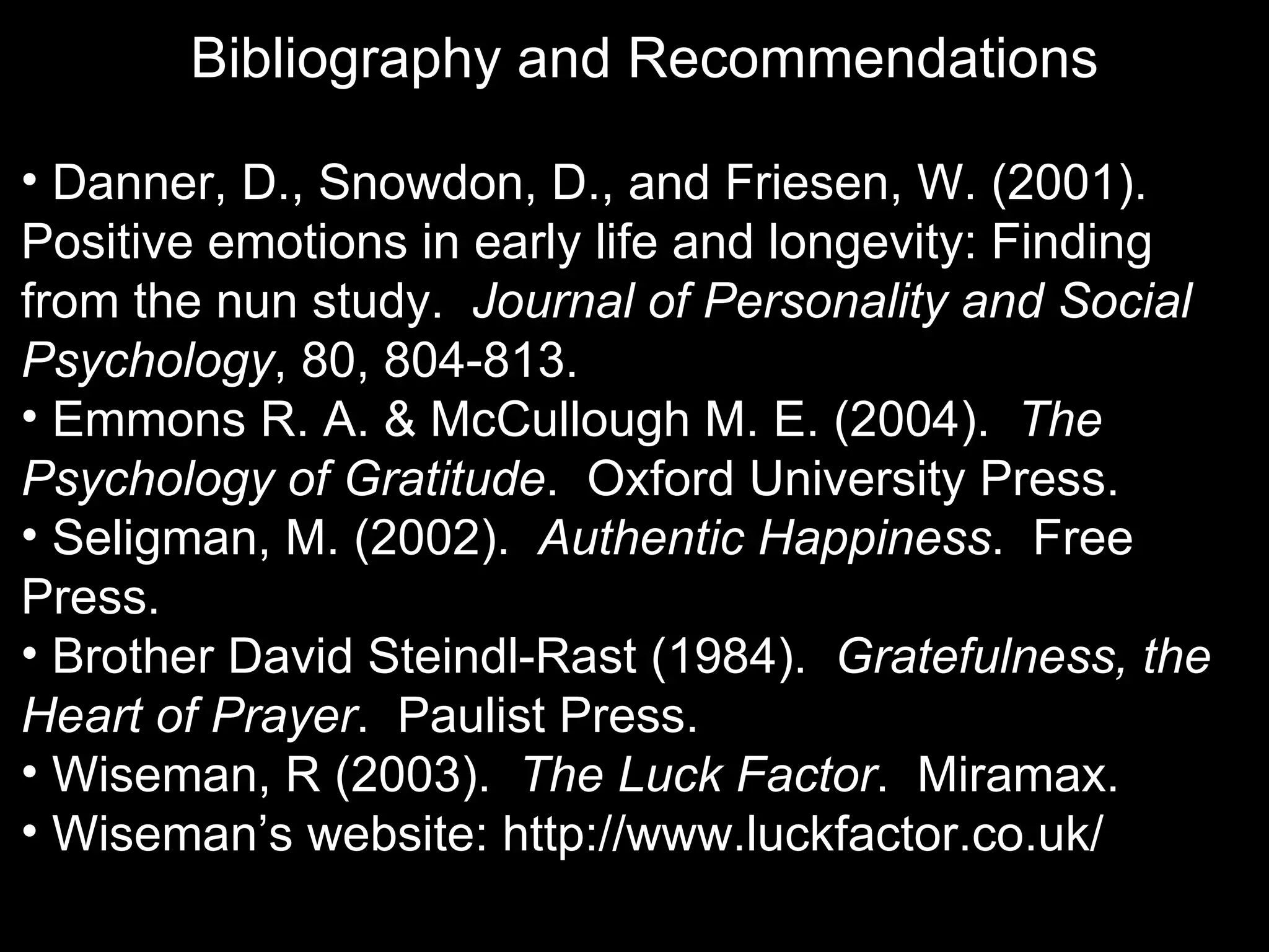 Bibliography and Recommendations

• Danner, D., Snowdon, D., and Friesen, W. (2001).
Positive emotions in early life and longevity: Finding
from the nun study. Journal of Personality and Social
Psychology, 80, 804-813.
• Emmons R. A. & McCullough M. E. (2004). The
Psychology of Gratitude. Oxford University Press.
• Seligman, M. (2002). Authentic Happiness. Free
Press.
• Brother David Steindl-Rast (1984). Gratefulness, the
Heart of Prayer. Paulist Press.
• Wiseman, R (2003). The Luck Factor. Miramax.
• Wiseman’s website: http://www.luckfactor.co.uk/
 