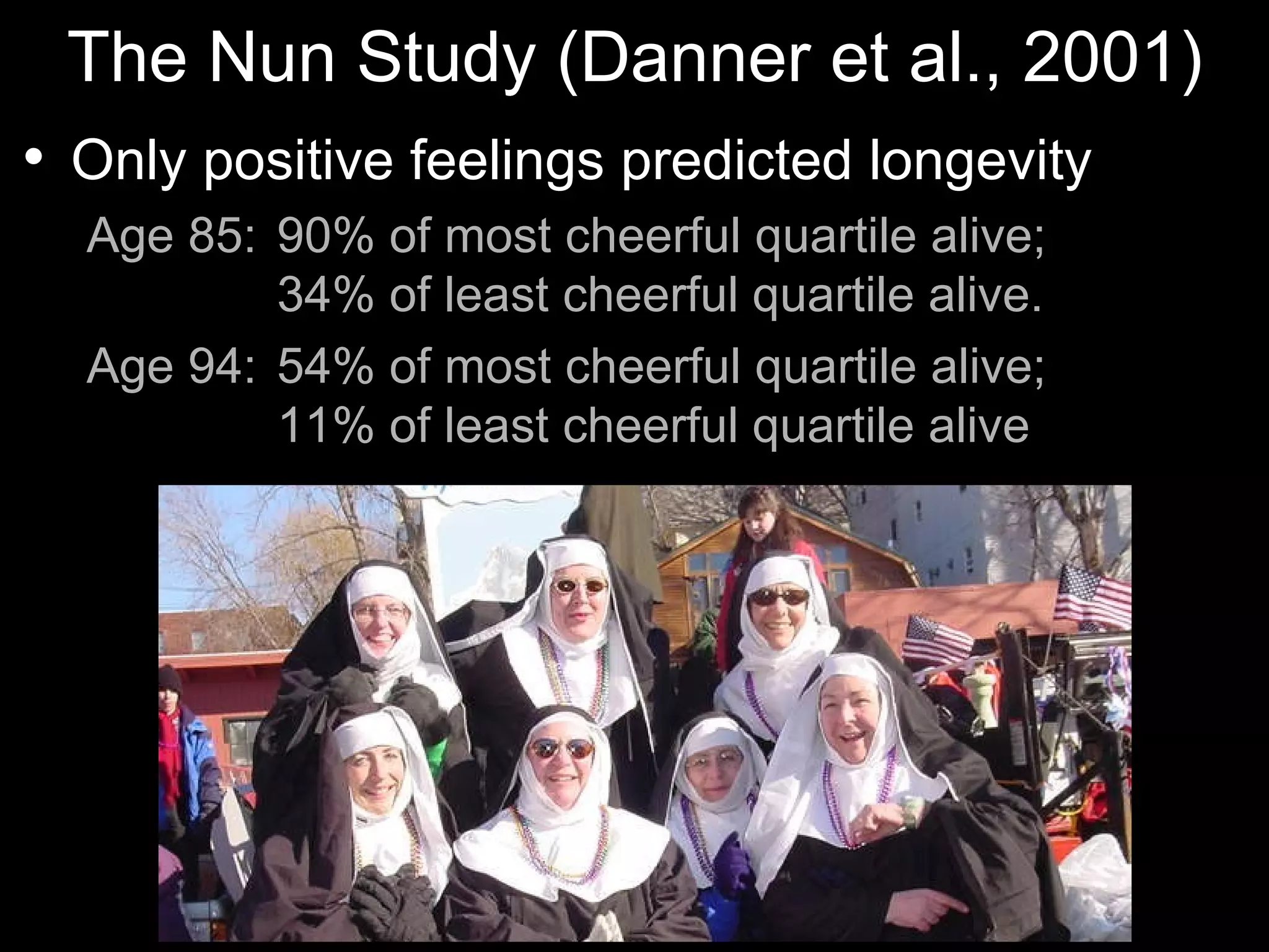 The Nun Study (Danner et al., 2001)
   Only positive feelings predicted longevity
    Age 85: 90% of most cheerful quartile alive;
            34% of least cheerful quartile alive.
    Age 94: 54% of most cheerful quartile alive;
            11% of least cheerful quartile alive
 