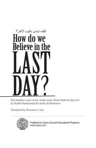 LAST
Believe in the
DAY?
How do we
This booklet is part of the Arabic book 'Sharh Hadeeth Jibra'eel'
by Shaikh Muhammad ibn Saleh al-Uthaimeen
Translated by Shawana A. Aziz
‫اﻵﺧﺮ؟‬ ‫ﺑﺎﻟﻴﻮم‬ ‫ﻬﻧﺆﻣﻦ‬ ‫ﻛﻴﻒ‬
www.qsep.com
Published by Quran Sunnah Educational Programs
 
