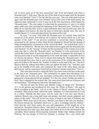(all of whom came up in “the first resurrection” and “lived and reigned with Christ a
thousand years”). John says, “But the rest of the dead lived not again until the thousand
years were finished.” Verse 5. The fact that the verse says, “The rest of the dead lived not
again until the thousand years were finished,” proves that some of the dead-namely, the
righteous dead, mentioned in verse 4 came up in the first resurrection, which begins the
“thousand years.” This also makes it evident that the persecutions of verse 4, in which
many saints were slain, preceded the beginning of the “thousand years.” Nowhere in the
Bible do we find that there will be a great tribulation three and one-half years after the
Lord appears from heaven. By then the dead in Christ have already risen. The time of
trouble (Daniel 12:1) must take place before the return of the Lord.
        In verse 7 we read, “And when the thousand years are expired, Satan shall be
loosed out of his prison. And shall go out to deceive the nations which are in the four
quarters of the earth.” If our previous conclusion is correct-that Satan’s binding is
occasioned by the slaying of those whom he has tempted-we should find this loosing of
Satan accompanied by a resurrection of the “rest of the dead” - the wicked dead. Verse 5
confirms our deduction: “But the rest of the dead lived not again until the thousand years
were finished.” So the “loosing” of Satan and the resurrection of the wicked occur at the
same time that is, when the “thousand years” are finished. It is the resurrection of the
wicked that looses Satan. It gives him subjects to deceive. It populates the earth again. It
likewise proves that it was the depopulation of the earth that made it impossible for him
to “deceive the nations.” There were no nations here during the “thousand years”; there
were no people here alive. But as soon as the resurrection of the wicked takes place, he
goes out to deceive the nations, the “number of whom is as the sand of the sea.” The devil
deceives them by making them believe they can capture the Holy City. “And they went
up on the breadth of the earth, and compassed the camp of the saints about, and the
beloved city: and fire came down from God out of heaven, and devoured them.” Verse 9.
        This verse does not tell us where the Holy City comes from to be here on the earth
at the end of the “thousand years.” This information we gather from Revelation 21:2:
“And I John saw the holy city, new Jerusalem, coming down from God out of heaven,
prepared as a bride adorned for her husband.” It is this city, whose “builder and maker is
God,” that is attacked by the wicked. But “fire came down from God out of heaven, and
devoured them.” This brings the end of the “thousand years.”
        “He that sat upon the throne said, Behold, I make all things new.” Revelation
21:5. In the glorious age introduced by this verse, the “Prince of Peace,” “the seed of
David according to the flesh,” will sit on the “throne of David” restored in the New
Jerusalem. Then will the meek “inherit the earth.” (Matthew 5:5) Then Jeremiah 23:5 will
be a reality: “Behold, the days come, said the Lord, that I will raise unto David a
righteous Branch, and a king shall reign and prosper, and shall execute judgment and
justice in the Earth.” This will be the true return of Israel to the land of Palestine and
Jerusalem. When Jesus said to the Jews, “Behold, your house is left unto you desolate,”
He forever forsook the “Jerusalem which now is, and is in bondage with her children.”
From that day until Jesus comes, the eyes and expectations of His people are to be
focused on “Jerusalem which is above,” and which is “the mother of us all.” How tragic
that the futurists have their eyes, their hopes, their hearts all set on the old Jerusalem: the
sin-ridden, blood soaked, Christ-rejecting Jerusalem. Rather than looking toward old
Palestine, the true people of God join Abraham in looking “for a city which hath



                                              29
 