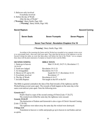 5. Believers only involved
        Everybody involved
6. Before the day of Wrath
        After the day of Wrath."
("Warning", Barry Smith, Page 160)
        ("Warning", Barry Smith, Page 160)


Secret Rapture                                                                                            Second Coming


            Seven Seals                             Seven Trumpets                          Seven Plagues


                                 Seven Year Period - Revelation Chapters 5 to 19

                                ("Warning", Barry Smith, Page 160)

         According to this reasoning the Saints and the Wicked are rewarded in two separate events seven
or as some people teach - three and a half years apart. They state that the harvest of the righteous is not the
Second Coming but rather an event that takes place well before the End of the World. Let us compare
these ideas with the plain statements of scripture as found in God's word the Bible:

SECOND COMING                                 BIBLE TEXTS
1. Saints go to heaven.                            Matt 13:36-42, 24:27-31, Revelation 1:7,
14:14-16
2. Earth now Judged                           Revelation 19:11-21
3. At Armageddon                              Revelation 16:17-21
4. Shown in OT and in NT.                            Isaiah 66:15-17, Revelation 14:14
5. Everybody involved                                Revelation 1:7
6. The day of Wrath                           Revelation 6:14-17
7. Invisible Rapture                          Not taught in the OT or the NT

The Bible in general contradicts the idea of the final rewards of the righteous and the
Wicked being several years apart. The rewards of both happen on the same day in the
same event and not years apart. Note the following texts

Genesis 6 & 7
        Noah's flood is a type of the second coming of Christ [Luke 17:26,27].
        The wicked were killed the same day the righteous were rescued.
Genesis 19:24-29
        The destruction of Sodom and Gemorrah is also a type of Christ's Second Coming
[Luke 17:28-30].
        The righteous were taken away the same day the wicked were destroyed.
2 Kings 2:11
        Translation to heaven is visible and people go up to heaven in real bodies and not
as spirits.


                                                      48
 