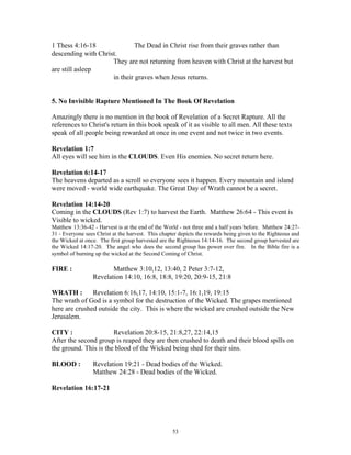 1 Thess 4:16-18               The Dead in Christ rise from their graves rather than
descending with Christ.
                     They are not returning from heaven with Christ at the harvest but
are still asleep
                     in their graves when Jesus returns.


5. No Invisible Rapture Mentioned In The Book Of Revelation

Amazingly there is no mention in the book of Revelation of a Secret Rapture. All the
references to Christ's return in this book speak of it as visible to all men. All these texts
speak of all people being rewarded at once in one event and not twice in two events.

Revelation 1:7
All eyes will see him in the CLOUDS. Even His enemies. No secret return here.

Revelation 6:14-17
The heavens departed as a scroll so everyone sees it happen. Every mountain and island
were moved - world wide earthquake. The Great Day of Wrath cannot be a secret.

Revelation 14:14-20
Coming in the CLOUDS (Rev 1:7) to harvest the Earth. Matthew 26:64 - This event is
Visible to wicked.
Matthew 13:36-42 - Harvest is at the end of the World - not three and a half years before. Matthew 24:27-
31 - Everyone sees Christ at the harvest. This chapter depicts the rewards being given to the Righteous and
the Wicked at once. The first group harvested are the Righteous 14:14-16. The second group harvested are
the Wicked 14:17-20. The angel who does the second group has power over fire. In the Bible fire is a
symbol of burning up the wicked at the Second Coming of Christ.

FIRE :                  Matthew 3:10,12, 13:40, 2 Peter 3:7-12,
                 Revelation 14:10, 16:8, 18:8, 19:20, 20:9-15, 21:8

WRATH :        Revelation 6:16,17, 14:10, 15:1-7, 16:1,19, 19:15
The wrath of God is a symbol for the destruction of the Wicked. The grapes mentioned
here are crushed outside the city. This is where the wicked are crushed outside the New
Jerusalem.

CITY :                 Revelation 20:8-15, 21:8,27, 22:14,15
After the second group is reaped they are then crushed to death and their blood spills on
the ground. This is the blood of the Wicked being shed for their sins.

BLOOD :          Revelation 19:21 - Dead bodies of the Wicked.
                 Matthew 24:28 - Dead bodies of the Wicked.

Revelation 16:17-21




                                                    53
 