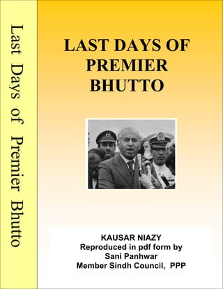 LastDaysofPremierBhutto
LAST DAYS OF
PREMIER
BHUTTO
KAUSAR NIAZY
Reproduced in pdf form by
Sani Panhwar
Member Sindh Council, PPP
 