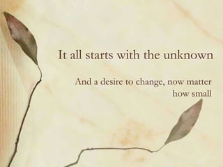 It all starts with the unknown
And a desire to change, now matter
how small
 