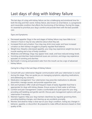 Last days of dog with kidney failure
The last days of a dog with kidney failure can be a challenging and emotional time for
both the dog and their owner. Kidney failure, also known as renal failure, is a progressive
and irreversible condition that affects the functioning of the kidneys. During this stage,
it's essential to prioritize your dog's comfort and provide them with the best possible
care.
Signs and Symptoms:
 Decreased appetite: Dogs in the end stages of kidney failure may have little to no
interest in food or may be very selective about what they eat.
 Increased thirst and urination: Your dog may drink more water and have increased
urination as their kidneys struggle to properly regulate fluid balance.
 Weight loss: Despite a decreased appetite, your dog may experience weight loss due to
muscle wasting and a loss of body condition.
 Weakness and lethargy: Dogs may appear tired, weak, and have reduced energy levels.
 Vomiting and diarrhea: Gastrointestinal issues are common, and dogs may experience
episodes of vomiting and diarrhea.
 Bad breath: A strong and persistent odor from the mouth can be a sign of advanced
kidney failure.
Caring for a Dog in the Last Days of Kidney Failure:
1. Consult with your veterinarian: Regular communication with your veterinarian is crucial
during this stage. They can guide you on managing symptoms, adjusting medications,
and addressing any concerns.
2. Medication management: Your veterinarian may prescribe medications to alleviate
discomfort, manage nausea, and provide supportive care.
3. Diet and hydration: Offer small and frequent meals of easily digestible food that is
appropriate for dogs with kidney disease. Ensure access to fresh water at all times.
4. Comfort and pain management: Create a comfortable and quiet space for your dog,
providing soft bedding and gentle warmth. Discuss pain management options with your
veterinarian if necessary.
5. Maintain hygiene: Help your dog maintain cleanliness by regularly grooming them,
providing bedding changes, and cleaning up any accidents promptly.
6. Monitor and observe: Keep a close eye on your dog's condition, noting any changes in
behavior, appetite, or discomfort. Be prepared to make difficult decisions based on their
quality of life.
 