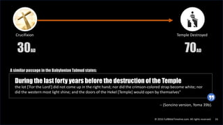 © 2016 FullBibleTimeline.com. All rights reserved. 16
During the last forty years before the destruction of the Temple
the lot ['For the Lord'] did not come up in the right hand; nor did the crimson-colored strap become white; nor
did the western most light shine; and the doors of the Hekel [Temple] would open by themselves"
Crucifixion
30AD
Temple Destroyed
70AD
– (Soncino version, Yoma 39b).
A similar passage in the Babylonian Talmud states:
 