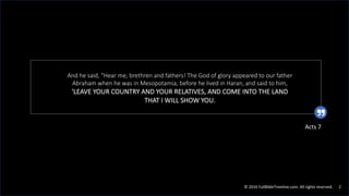 © 2016 FullBibleTimeline.com. All rights reserved. 2
And he said, "Hear me, brethren and fathers! The God of glory appeared to our father
Abraham when he was in Mesopotamia, before he lived in Haran, and said to him,
'LEAVE YOUR COUNTRY AND YOUR RELATIVES, AND COME INTO THE LAND
THAT I WILL SHOW YOU.
Acts 7
 