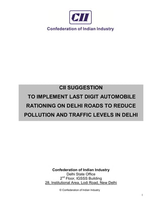 © Confederation of Indian Industry
1
CII SUGGESTION
TO IMPLEMENT LAST DIGIT AUTOMOBILE
RATIONING ON DELHI ROADS TO REDUCE
POLLUTION AND TRAFFIC LEVELS IN DELHI
Confederation of Indian Industry
Delhi State Office
2nd
Floor, IGSSS Building
28, Institutional Area, Lodi Road, New Delhi
 