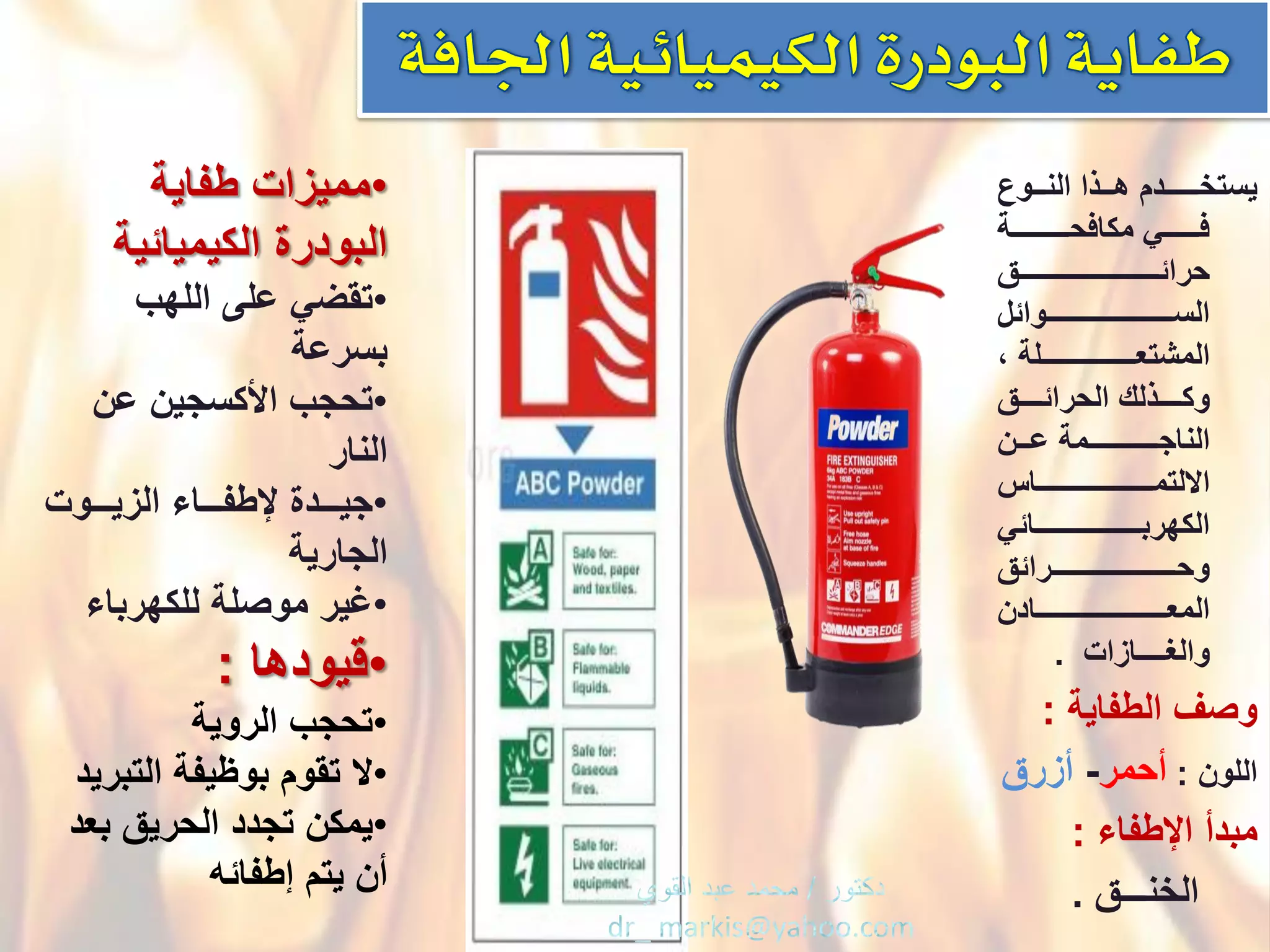 ْ‫ٌستخــدددـدم‬ْ‫هدددذاْالندددوع‬
ْْ‫ددددددددـة‬‫د‬‫فددددددددًْمكافحــ‬
ْ‫دددددددددددددددددددددددددددددددق‬‫د‬‫حرائ‬
ْ‫دددددددددددددددددـوائل‬‫د‬‫الســــــ‬
ْ،ْ‫المشتعـــــددددددددددددـلة‬
ْ‫دددددق‬‫د‬‫دددددذلكْالحرائ‬‫د‬‫وك‬
ْ‫دددن‬‫د‬‫دددـمةْع‬‫د‬‫الناجـــــــ‬
ْ‫االلتمــــــدددددددددددددددـاس‬
ًْ‫دددددددددددددددددددددددائ‬‫د‬‫الكهرب‬
ْ‫ددددددددددددددددددـرائق‬‫د‬‫وحـــــ‬
ْ‫دددددددددددددددددددددددددددددادن‬‫د‬‫المع‬
ْْ‫والؽــــازات‬.
ْ‫وصؾْالطفاٌة‬:
ْ‫اللون‬ْ:‫أحمر‬-ْ‫أزرق‬
ْ‫مبدأْاإلطفاء‬ْْ:
ْْْْْْ‫الخنـــق‬.
•ْ‫ممٌزات‬ْ‫طفاٌة‬
ْ‫البودرة‬‫الكٌمٌائٌة‬
•ْ‫تقضًْعلىْاللهب‬
‫بسرعة‬
•ْ‫تحجب‬ْ‫اْلكسجٌنْعن‬
‫النار‬
•ْ‫ددددة‬‫د‬ٌ‫ج‬ْ‫دددوت‬‫د‬ٌ‫ددداءْالز‬‫د‬‫إلطف‬
‫الجارٌة‬
•ْ‫ؼٌر‬‫موصلةْللكهرباء‬
•ْ‫قٌودها‬:
•ْ‫تحجب‬‫الروٌة‬
•ْ‫ال‬‫تقومْبوظٌفةْالتبرٌد‬
•ْ‫ٌمكن‬ْ‫تجددْالحرٌقْبعد‬
‫أنٌْتمْإطفائه‬
 
