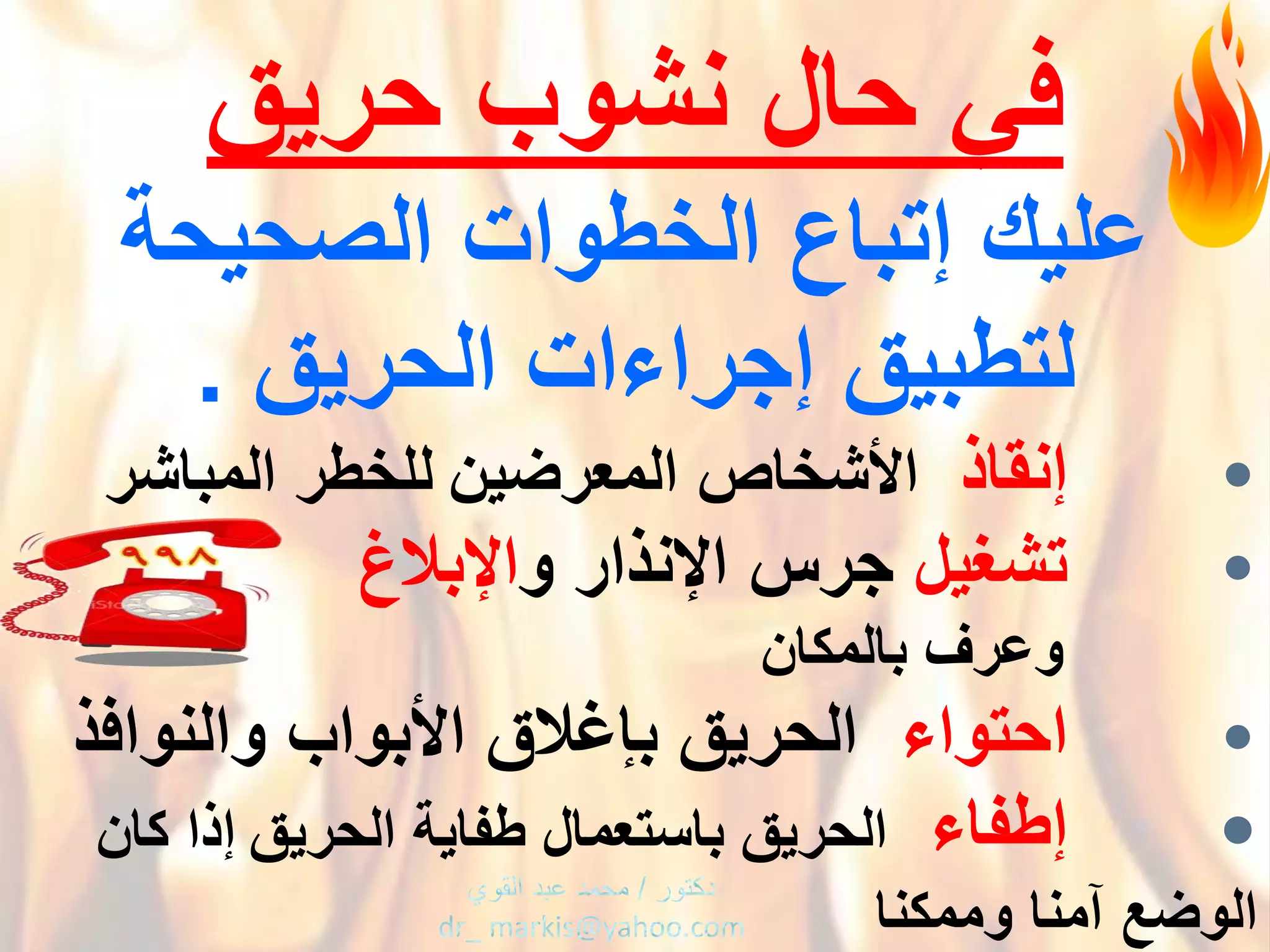 ‫فًْحالْنشوبْحرٌق‬
ْ‫علٌكْإتباع‬‫ا‬ْ‫لخطواتْالصحٌحة‬
ْ‫لتطبٌقْإجراءاتْالحرٌق‬.
•‫إنقاذ‬ْْ‫اْلشخاصْالمعرضٌن‬‫للخطرْالمباشر‬
•‫تشؽٌل‬ْ‫جرسْاإلنذارْو‬‫اإلبالغ‬
ْْْْْْْْْْْْ‫وعرؾ‬ْ‫بالمكان‬
•‫احتواء‬ْْ‫الحرٌقْبإؼالقْاْلبوابْوالنوافذ‬
•‫إطفاء‬ْْ‫الحرٌقْباستعمالْطفاٌةْالحرٌق‬ْْْْْْ‫إذاْكان‬
‫الوضعْآمناْوممكنا‬ْ
 