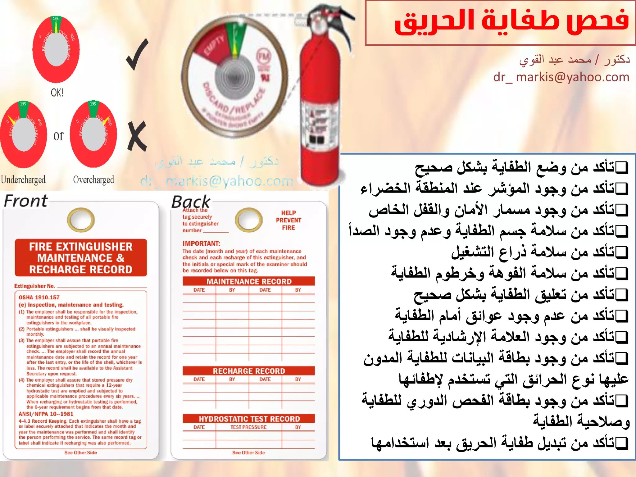 ‫تؤكدْمنْوضعْالطفاٌةْبشكلْصحٌح‬
‫تؤكدْمنْوجودْالمإشرْعندْالمنطقةْالخضراء‬
‫تؤكدْمنْوجودْمسمارْاْلمانْوالقفلْالخاص‬
ْ‫تؤكدْمنْسالمةْجسمْالطفاٌةْوعدمْوجودْالصدأ‬
‫تؤكدْمنْسالمةْذراعْالتشؽٌل‬
‫تؤكدْمنْسالمةْالفوهةْوخرطومْالطفاٌة‬
ْ‫تؤكدْمنْتعلٌقْالطفاٌةْبشكلْصحٌح‬
ْ‫تؤكدْمنْعدمْوجودْعوائقْأمامْالطفاٌة‬
‫تؤكدْمنْوجودْالعالمةْاإلرشادٌةْللطفاٌة‬
ْ‫تؤكدْمنْوجودْبطاقةْالبٌاناتْللطفاٌةْالمدون‬
‫علٌهاْنوعْالحرائقْالتًْتستخدمْإلطفائها‬
ْ‫تؤكدْمنْوجودْبطاقةْالفحصْالدوريْللطفاٌة‬
ْ‫وصالحٌةْالطفاٌة‬
‫تؤكدْمنْتبدٌلْطفاٌةْالحرٌقْبعدْاستخدامها‬
‫دكتور‬/‫القوي‬ ‫عبد‬ ‫محمد‬
dr_ markis@yahoo.com
 