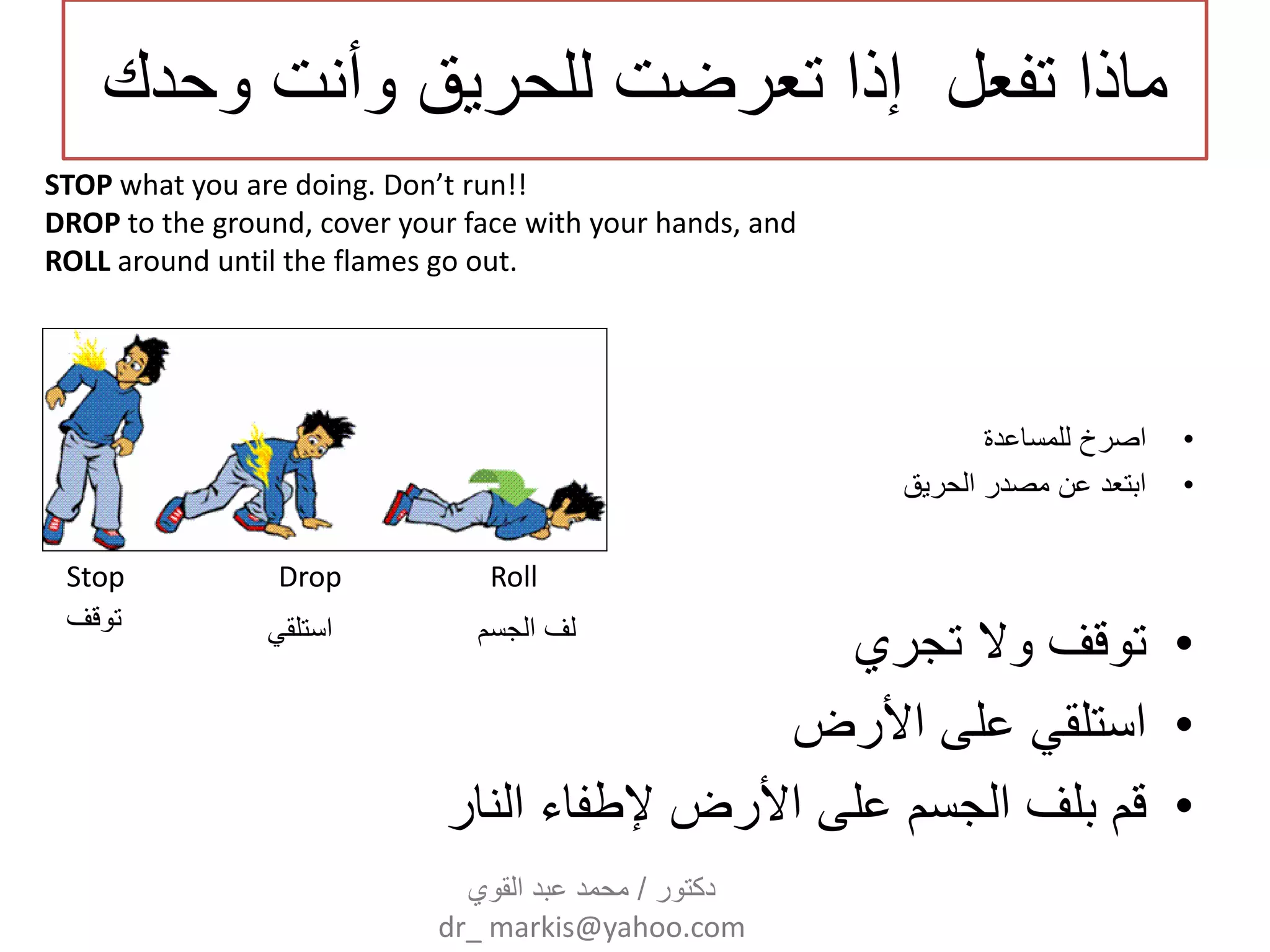 ‫وحدك‬ ‫وأنت‬ ‫للحرٌق‬ ‫تعرضت‬ ‫إذا‬ ‫تفعل‬ ‫ماذا‬
•‫للمساعدة‬ ‫اصرخ‬
•‫الحرٌق‬ ‫مصدر‬ ‫عن‬ ‫ابتعد‬
•‫تجري‬ ‫وال‬ ‫توقف‬
•‫األرض‬ ‫على‬ ً‫استلق‬
•‫النار‬ ‫إلطفاء‬ ‫األرض‬ ‫على‬ ‫الجسم‬ ‫بلف‬ ‫قم‬
Stop Drop Roll
STOP what you are doing. Don’t run!!
DROP to the ground, cover your face with your hands, and
ROLL around until the flames go out.
‫توقف‬ ً‫استلق‬ ‫الجسم‬ ‫لف‬
‫دكتور‬/‫القوي‬ ‫عبد‬ ‫محمد‬
dr_ markis@yahoo.com
 