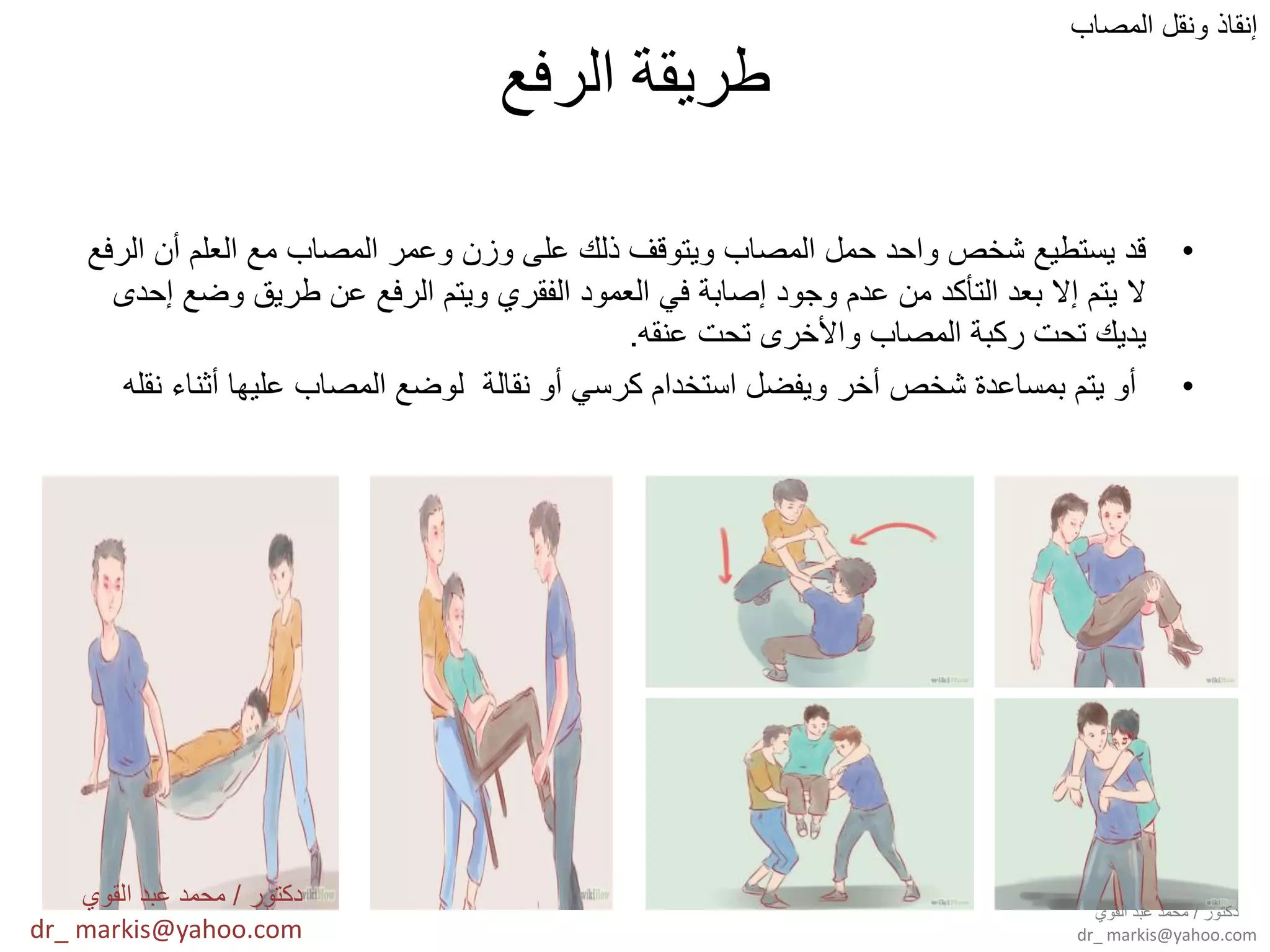 ‫الرفع‬ ‫طريقة‬
•‫الرفع‬ ‫أن‬ ‫العلم‬ ‫مع‬ ‫المصاب‬ ‫وعمر‬ ‫وزن‬ ‫على‬ ‫ذلك‬ ‫وٌتوقف‬ ‫المصاب‬ ‫حمل‬ ‫واحد‬ ‫شخص‬ ‫ٌستطٌع‬ ‫قد‬
‫إحدى‬ ‫وضع‬ ‫طرٌق‬ ‫عن‬ ‫الرفع‬ ‫وٌتم‬ ‫الفقري‬ ‫العمود‬ ً‫ف‬ ‫إصابة‬ ‫وجود‬ ‫عدم‬ ‫من‬ ‫التأكد‬ ‫بعد‬ ‫إال‬ ‫ٌتم‬ ‫ال‬
‫عنقه‬ ‫تحت‬ ‫واألخرى‬ ‫المصاب‬ ‫ركبة‬ ‫تحت‬ ‫ٌدٌك‬.
•‫نقله‬ ‫أثناء‬ ‫علٌها‬ ‫المصاب‬ ‫لوضع‬ ‫نقالة‬ ‫أو‬ ً‫كرس‬ ‫استخدام‬ ‫وٌفضل‬ ‫أخر‬ ‫شخص‬ ‫بمساعدة‬ ‫ٌتم‬ ‫أو‬
‫المصاب‬ ‫ونقل‬ ‫إنقاذ‬
‫دكتور‬/‫القوي‬ ‫عبد‬ ‫محمد‬
dr_ markis@yahoo.com
‫دكتور‬/‫القوي‬ ‫عبد‬ ‫محمد‬
dr_ markis@yahoo.com
 